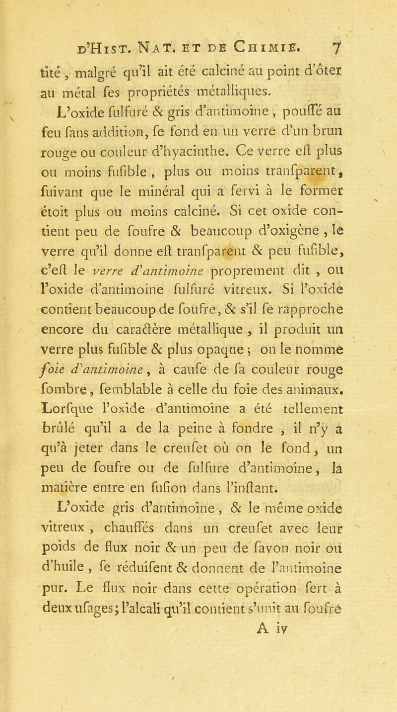 tité , malgré qu’il ait cré calciné au point d’ôter au métal Tes propriétés métalliques. L’oxide fulfuré & gris d’antimoine , pouffé au feu fans addition, fe fond en un verre d’un brun rouge ou couleur d’hyacinthe. Ce verre eft plus ou moins fufible , plus ou moins tranfparent, fuivant que le minéral qui a fervi à le former étoit plus ou moins calciné. Si cet oxide con- tient peu de foufre & beaucoup d’oxigène , le verre qu’il donne eft tranfparent & peu fufible, c’eft le verre <Tantimoine proprement dit , ou l’oxide d’antimoine fulfuré vitreux. Si l’oxide contient beaucoup de foufre, 8c s’il fe rapproche encore du caradère métallique , il produit un verre plus fufible 8c plus opaque j on le nomme foie d'antimoine, à caufe de fa couleur rouge fombre, femblable à celle du foie des animaux. Lorfque l’oxide d’antimoine a été tellement brûlé qu’il a de la peine à fondre , il n’y a qu’à jeter dans le creufet où on le fond, un peu de foufre ou de fulfuré d’antimoine, la matière entre en fufion dans l’inflant. L’oxide gris d’antimoine , & le même oxide vitreux , chauffes dans un creufet avec leur poids de flux noir 8c un peu de favoti noir ou d’huile , fe réduifent 8c donnent de l’antimoine pur. Le flux noir dans cette opération fert à deux ufages; l’alcali qu’il contient s’unit au foufre A iv