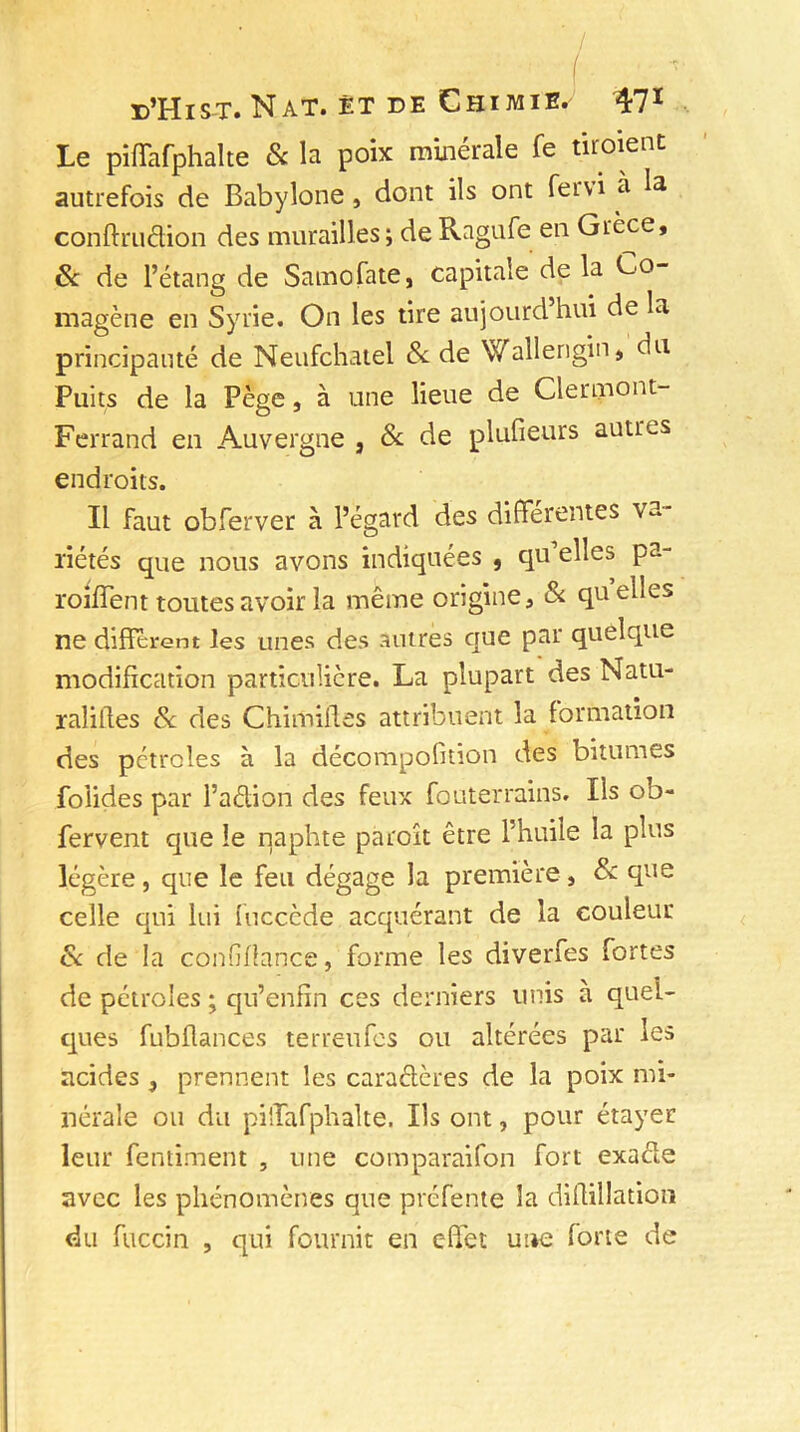 Le piffafphalte & la poix minérale Te tir oient autrefois de Babylone, dont ils ont feivi a la conftruâion des murailles ; de Ragufe en Grèce, 6c de l’étang de Samo fa te, capitale de la Co- magène en Syrie. On les tire aujourd hui de la principauté de Neufchatel 8c de Wallengin, clu Puits de la Pège, à une lieue de Clermont- Ferrand en Auvergne , & de plufieurs autres endroits. Il faut obferver à l’égard des différentes va- riétés que nous avons indiquées , qu’elles pa- roiffent toutes avoir la même origine, & quelles ne diffèrent les unes des antres que par quelque modification particulière. La plupart des Natu- ralises 8c des ChimiRes attribuent la formation des pétroles à la décompofition des bitumes foiides par l’aétion des feux fouterrains. Ils ob- fervent que le naphte paroît être l’huile la plus légère, que le feu dégage la première, & que celle qui lui fucccde acquérant de la couleur 8c de la confiflance, forme les diverfes fortes de pétroles ; qu’enfin ces derniers unis à quel- ques fubflances terreufes ou altérées par les acides , prennent les caraélcres de la poix mi- nérale ou du piiîafphalte. Ils ont, pour étayer leur fentiment , une comparaifon fort exacle avec les phénomènes que préfente la diflillation du fuccin , qui fournit en effet une forte de
