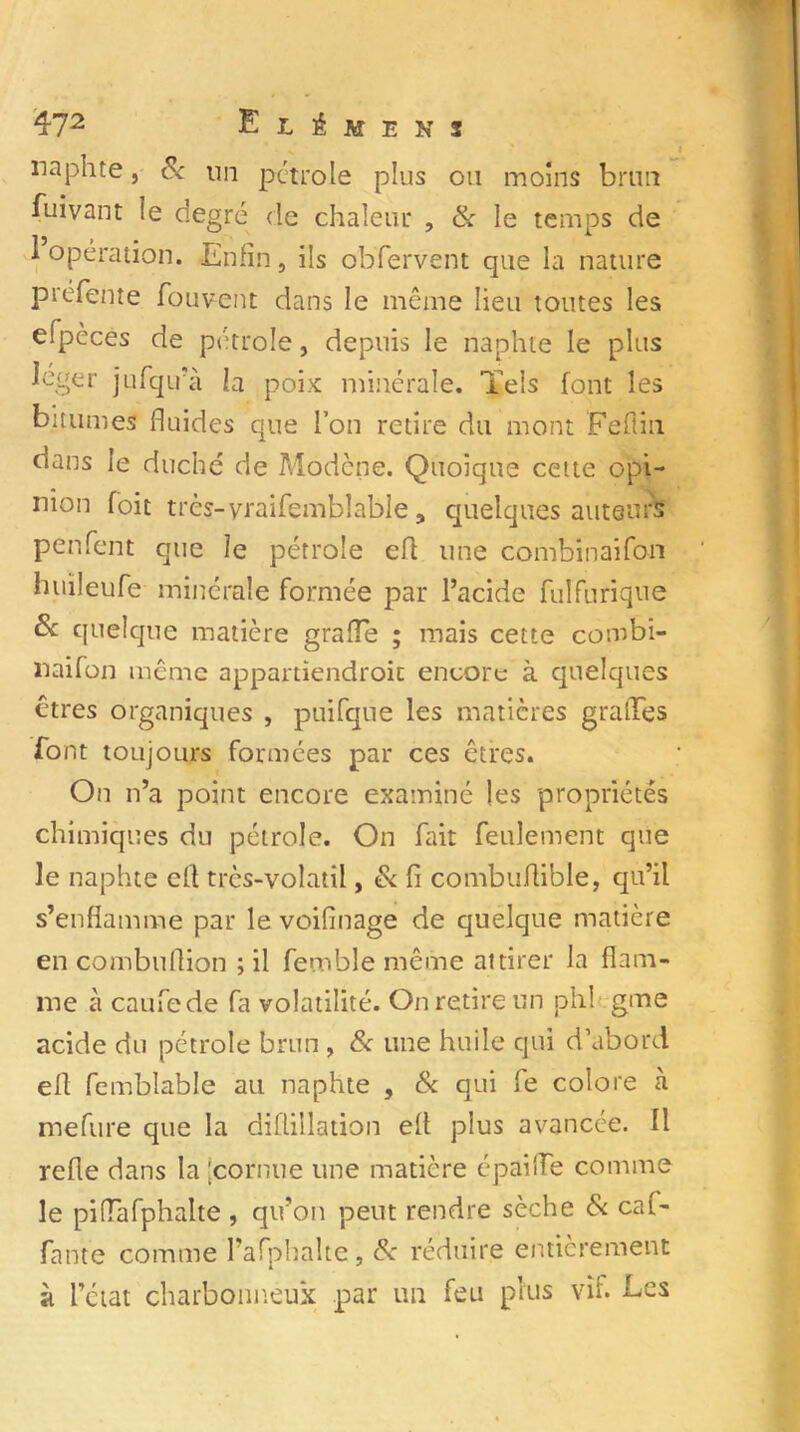 naphte, & un pétrole plus ou moins brun iuivant îe degré de chaleur , & le temps de 1 opération. Enfin, ils obfervent qae la nature préfente fouvent dans le même lieu toutes les eipèces de pétrole, depuis le naphte le plus léger jufqu’à la poix minérale. Tels font les bitumes fluides que l’on retire du mont Feflin dans le duché de Modène. Quoique cette opi- nion foit très-yraifemblabîe, quelques auteurs penfent que le pétrole efi une combinaifon huileufe minérale formée par l’acide fulfurique Sc quelque matière grade ; mais cette combi- naifon meme appartiendroit encore à quelques êtres organiques , puifque les matières grades font toujours formées par ces êtres. On n’a point encore examiné les propriétés chimiques du pétrole. On fait feulement que le naphte efi très-volatil, & fi combuflible, qu’il s’enflamme par le voifînage de quelque matière en combuflion ; il femble même attirer la flam- me à caufede fa volatilité. On retire un phi gme acide du pétrole brun, & une huile qui d’abord efi femblable au naphte , & qui fe colore à mefure que la diflillation efi plus avancée. Il refie dans la 'cornue une matière épaifle comme le piflafphalte, qu’on peut rendre sèche 8c caf- fante comme l’afphalte, & réduire entièrement à l’état charbonneux par un feu plus vif. Ecs