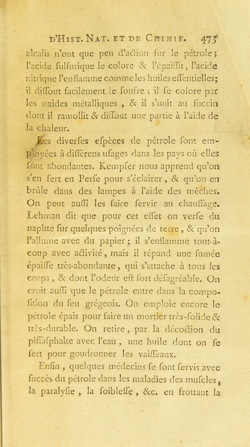 alcalis n’ont que peu d’action fur le pétrole; l’acide fulfurique le colore & l’épaiffit, l’acide nitrique l’enflamme comme les huiles effentiel les; il diffout facilement le foufre ; il fe colore par les oxides métalliques , & il s’unit au fuccin dont il ramollit & difToiit une partie à l’aide de la chaleur. Les diverfes efpèces de pétrole font em- ployées à différens ufages dans les pays où elles font abondantes. Kempfer nous apprend qu’on s'en fert en Perfe pour s’éclairer, & qu’on en brûle dans des lampes à l’aide des mèches. On peut aufli les faire fervir au chauffage. Lehman dit que pour cet effet on verfe du «aphte fur quelques poignées de terre, 8c qu’on l’allume avec du papier; il s’enflamme tout-à- coup avec aélivité, mais il répand une fumée épaiffe très-abondante, qui s’attache à tous les corps, & dont l’odeur eft fort défagréahle. O11 croit auffi que le pétrole entre dans la compo- fition du feu grégeois. On emploie encore le pétrole épais pour faire un mortier très-folide & très-durable. On retire, par la décoéjtion du piffafphalte avec l’eau, une huile dont on fe fert pour goudronner les vaiffeaux. Enfin , quelques médecins fe font fervis avec fuccès du pétrole dans les maladies des mufcîes, la paralyfie , la foibieffe , 8cc. en frottant la