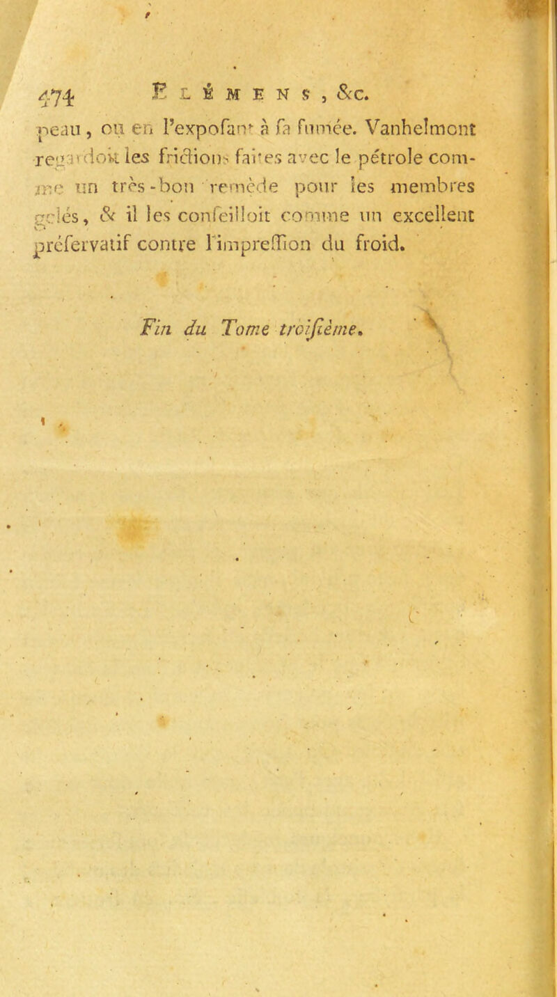 / 474 E L É M E N S , Sec. peau , ou en l’expofam à fa fumée. Vanhelmont reu'ndok les frictions faites avec le pétrole com- rr.r un très-bon remède pour les membres gelés» Sc il les confeiiloit comme un excellent O préfervatif contre limpreffion du froid. i Fin du Tome troisième. ‘ ) «