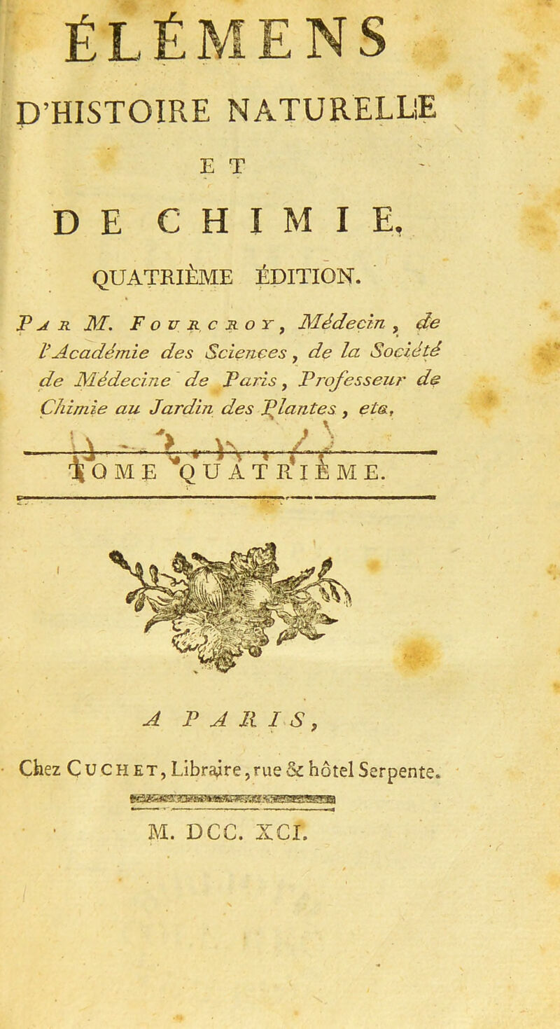 ÉLÉMENS D’HISTOIRE NATURELLE . ' N E T DE CHIMIE, QUATRIÈME ÉDITION. JP j r M. Fou rcjioy, Médecin , de VAcadémie des Sciences, de la Société de Médecine de Paris, Professeur de Chimie au Jardin des Priantes , eta. A PARIS, Chez C U ch et, Libraire, rue & hôtel Serpente. M. DCC. XCI.