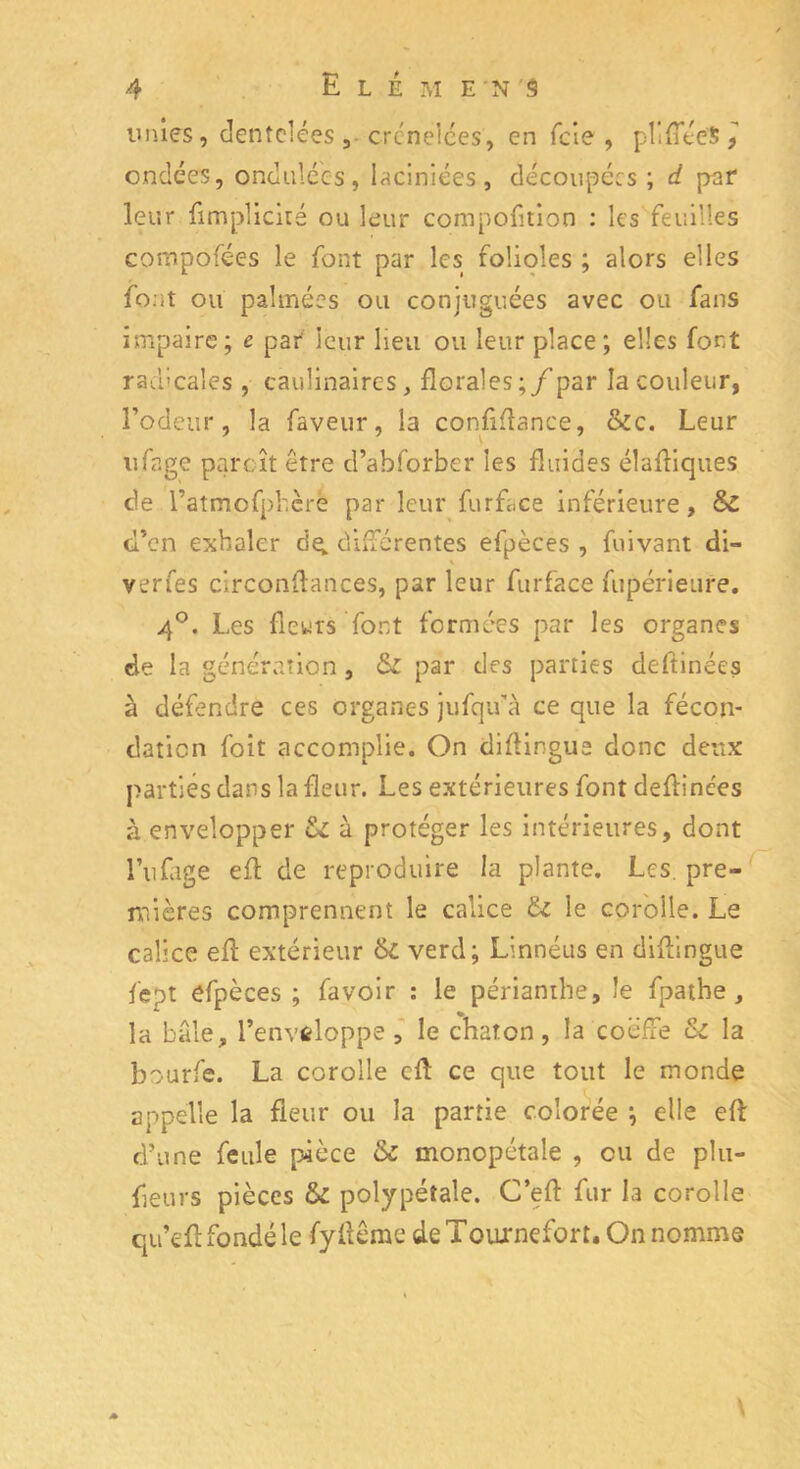 unies, dentelées 3- crénelées, en feie , plifîteSj ondées, ondulées, Iaciniées, découpées; d pef leur ftmplicité ou leur compofttion : les feuilles composées le font par les folioles ; alors elles font ou palmées ou conjuguées avec ou fans impaire; t par leur lieu ou leur place ; elles fort radicales , caulinaires, florales ;/par la couleur, l’odeur, la faveur, la confiflance, &c. Leur ufage partît être d’abforber les fluides éîaftiques de l’atmofphcre par leur furface inférieure, & d’en exhaler de; différentes efpèces , fuivant di- verfes circonflances, par leur furface fupérieure. 4°. Les fleurs font formées par les organes de la génération , &z par des parties deftinées à défendre ces organes jufqifà ce que la fécon- dation foit accomplie. On diftingua donc deux parties dans la fleur. Les extérieures font deftinces à envelopper ôz à protéger les intérieures, dont Alliage eft de reproduire la plante. Les. pre- mières comprennent le calice £z le corolle. Le calice efl extérieur & verd; Linnéus en diftingue fept efpèces ; favoir : le périanthe, le fpathe , la baie, l’enveloppe , le chaton, la coëffe Sz la bourfe. La corolle cfl: ce que tout le monde appelle la fleur ou la partie colorée ; elle efl: d’une feule pièce & monopétale , eu de plu- fleurs pièces &z polypétale. C’eft fur la corolle qu’efl fondé le fyflême deTouxnefort. On nomme