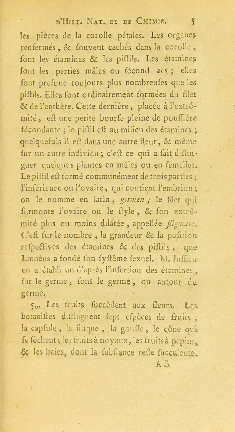 les pièces de la corolle pétales. Les organes renfermés , & fouvent cachés dans la corolle , font les étamines & les piftils. Les étamines font les parties mâles ou fécond acs ; elles font prefque toujours plus nombreufes que les piflils. Elles font ordinairement formées du filet & de l’anthère. Cette dernière, placée à l’extré- mité, eft une petite bourfe pleine de poufïière fécondante ; le pifiil efl au milieu des étamines ; quelquefois il eft dans une autre fleur, oc même fur un autre individu ; c’efl ce qui a fait diflin,- guer quelques plantes en males ou en femelles. Le pifiil efr formé communément de trois parties ; Finférieure ou Fovaire, qui contient l’embricn; on le nomme en latin , germen j le filet qui furmonte Fovaire ou le flyle , ck: fon extré- mité plus ou moins dilatée , appellée C’efl fur le nombre , la grandeur & la pofiiion refpefiives des étamines ék des pifiil s. , que Linnéus a fondé fon fyflême fexuel. M. Jafüeu en a établi un d’après l’infertion des étamines fur le germe, fous le germe , ou autour ch,i. germe. 5o. Les, fruits fuccèdent aux fleurs. Les. botanifies d-flinguent fept cfpèces de fruits la capfule , la 13lique , la goufle, le cône qui fe fèchent ; les fruits à noyaux, les fruits à pépins* Ôc les baies, dont la fubf ance relie fuccu’ente* AS.