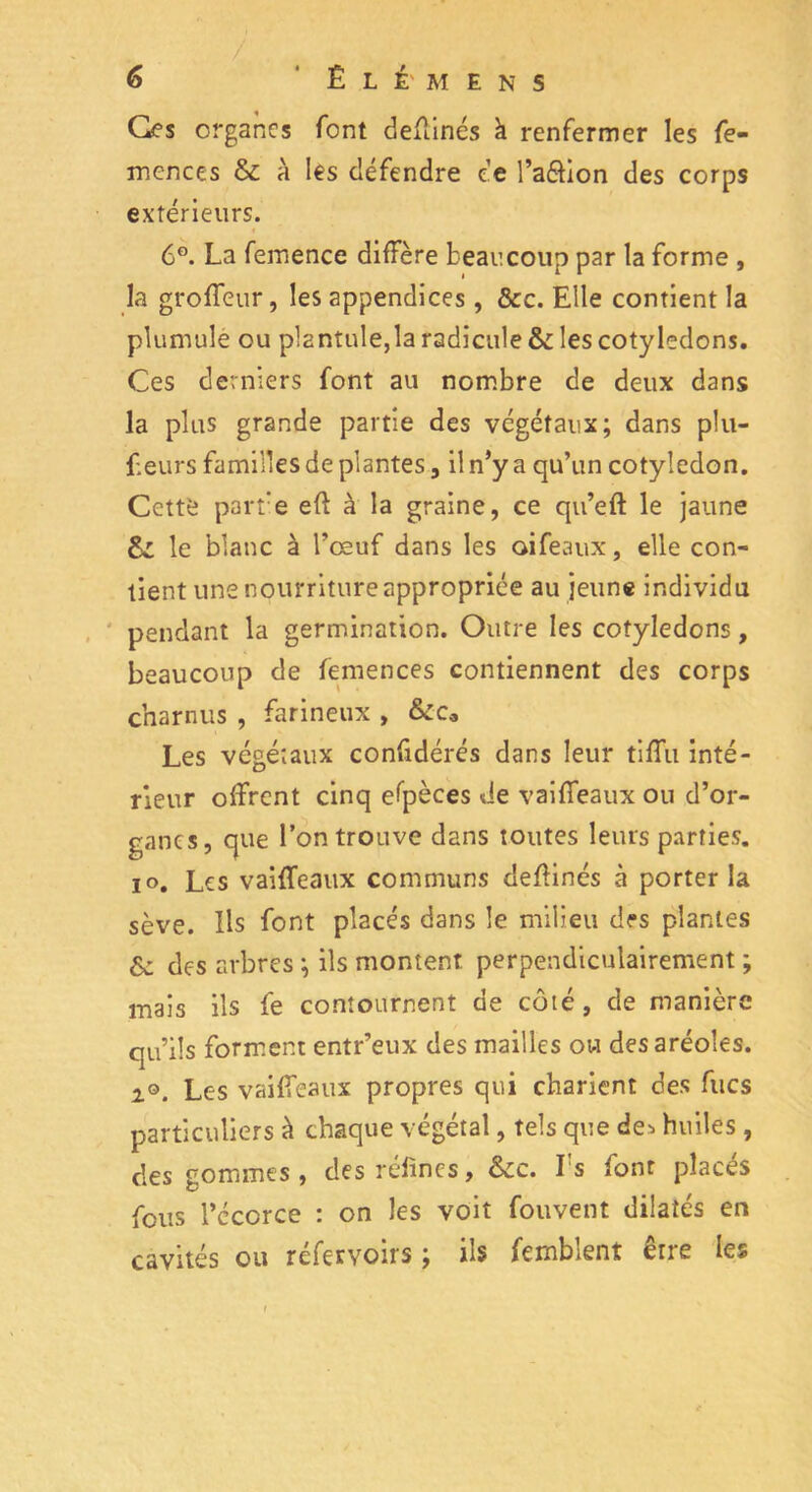 Ges organes font devinés à renfermer les fe- mences & à les défendre ce l’a&ion des corps extérieurs. 6G. La femence diffère beaucoup par la forme , la groffeur, les appendices, &c. Elle contient la plumule ou plantule,la radicule & les cotylédons. Ces derniers font au nombre de deux dans la plus grande partie des végétaux; dans plu- Leurs familles de plantes, il n’y a qu’un cotylédon. Cettè parte efl à la graine, ce qu’eft le jaune Si le blanc à l’œuf dans les oifeaux, elle con- tient une nourriture appropriée au jeune individu pendant la germination. Outre les cotylédons, beaucoup de femences contiennent des corps charnus , farineux , &ca Les végétaux confidérés dans leur tiffu inté- rieur offrent cinq espèces de vaiffeaux ou d’or- ganes, que l’on trouve dans toutes leurs parties, io, Les vaiffeaux communs deflinés à porter la sève. Ils font placés dans le milieu des plantes & des arbres ; ils montent perpendiculairement ; mais ils fe contournent de côté, de manière qu’ils forment entr’eux des mailles ou des aréoles. i°. Les vaiffeaux propres qui charient des fucs particuliers à chaque végétal, tels que de^ huiles, des gommes, desréfincs, &c. Is font places fous l’cccrce : on les voit fouvent dilatés en cavités ou réfervoirs ; ils femblent êrre les