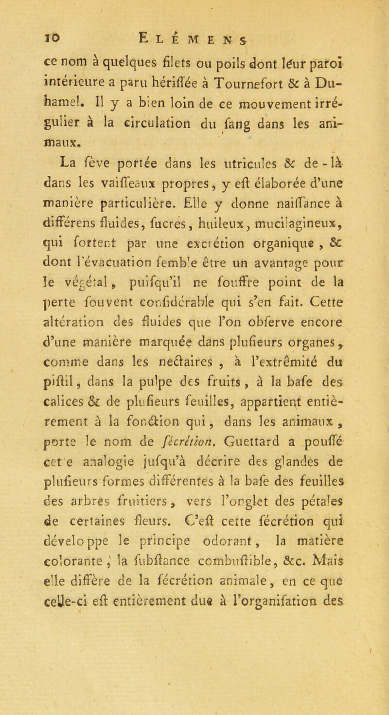 ) ce nom à quelques filets ou poils dont léur paroi intérieure a paru hériffée à Tournefort & à Du- hamel. Il y a b;en loin de ce mouvement irré- gulier à la circulation du fang dans les ani- maux. La fcve portée dans les utricules & de-là dans les va i .{féaux propres, y efl élaborée d’une manière particulière. Elle y donne naifiance à difFérens fluides, fucres, huileux, mucilagineux, qui fortent par une excrétion organique , & dont l'évacuation femb’e être un avantage pour le végétal, puisqu’il ne fouffre point de la perte fou vent confidcrable qui s’cn fait. Cette altération des fluides que l’on obferve encore d’une manière marquée dans plufieurs organes y comme dans les neéiaires , à l’extrémité du piffil, dans la pulpe des fruits , à la bafe des calices & de plufieurs feuilles, appartient entiè- rement à la fonétion qui, dans les animaux , porte le nom de fécrétion. Guettard a pouffé cet e analogie jufqu’à décrire des glandes de plufieurs formes différentes à la bafe des feuilles des arbres fruitiers , vers l’onglet des pétales de certaines fleurs. C’efl cette fécrétion qui développe le principe odorant, la matière colorante,' la fubfiance combuflible, &c. Mais elle diffère de la fécrétion animale, en ce que celle-ci efl entièrement dus à l’organifation des