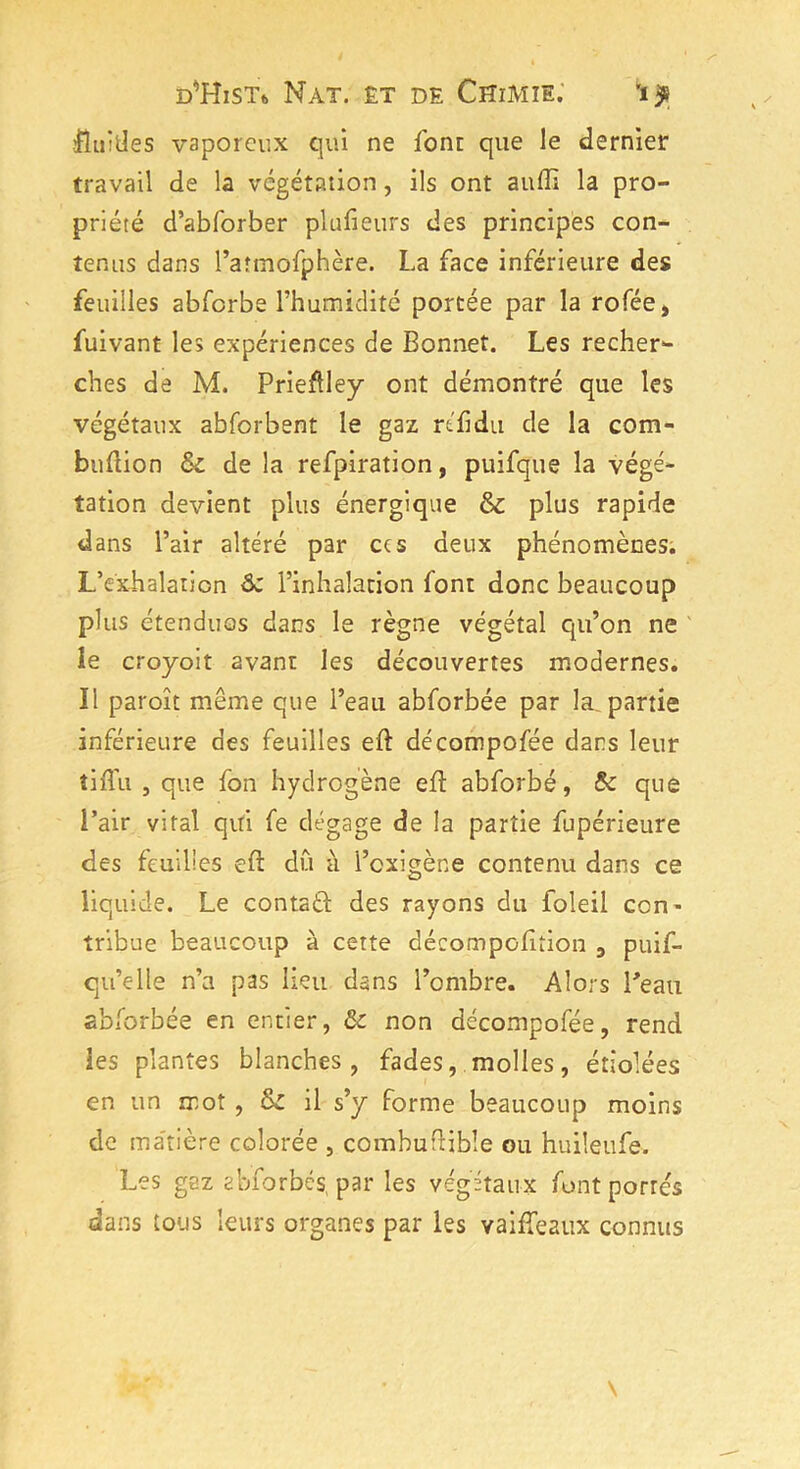 fluides vaporeux qui ne font que le dernier travail de la végétation, ils ont aufli la pro- priété d’abforber plufieurs des principes con- tenus dans l’atmofphère. La face inférieure des feuilles abfcrbe l’humidité portée par la rofée, fuivant les expériences de Bonnet. Les recher- ches de M. Prieflley ont démontré que les végétaux abforbent le gaz réfidu de la com- buftion &c de la refpiration, puifque la végé- tation devient plus énergique & plus rapide dans l’air altéré par ccs deux phénomènes. L’exhalation & l’inhalation font donc beaucoup plus étendues dans le règne végétal qu’on ne le croyoit avant les découvertes modernes. Il paroît même que l’eau abforbée par la. partie inférieure des feuilles eft décompofée dans leur îiiTu , que fon hydrogène efl abforbé, Sc que l’air vital qui fe dégage de la partie fupérieure des feuilles eft dû à i’exigène contenu dans ce liquide. Le contad des rayons du foleil con- tribue beaucoup à cette décompolition , puif- qu’elle n’a pas lien dans l’ombre. Alors Beau abforbée en entier, tk non décompofée, rend les plantes blanches, fades, molles, étiolées en un mot , il s’y forme beaucoup moins de matière colorée , combuffible ou huileufe. Les gaz abforbés par les végétaux font portés dans tous leurs organes par les vaifîeaux connus