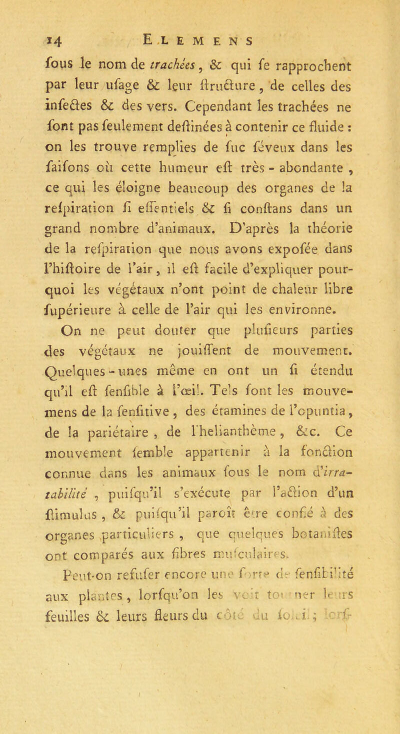 fous le nom de trachées, & qui fe rapprochent par leur ufage & leur ftru&ure, de celles des infe&es & des vers. Cependant les trachées ne font pas feulement devinées à contenir ce fluide : on les trouve remplies de fuc féveux dans les faifons oii cette humeur eft très - abondante , ce qui les éloigne beaucoup des organes de la reipiration fi eflentiels & fi conftans dans un grand nombre d’animaux. D’après la théorie de la reipiration que nous avons expofée dans l’hiftoire de l’air, il eft facile d’expliquer pour- quoi les végétaux n’ont point de chaleur libre fupérieure à celle de l’air qui les environne. On ne peut douter que plulieurs parties des végétaux ne jouiffent de mouvement. Quelques-unes meme en ont un fi étendu qu’il eft fenfible à l’œil. Te’s font les mouve- mens de la fenfitive , des étamines de l’opuntia, \ de la pariétaire , de l'helianthème , &c. Ce mouvement lemble appartenir à la fonclion connue dans les animaux fous le nom à'irra- tabilité , puifqu’il s’exécute par l’aélion d’un flimulus , &: puifqu’il paroît être confié à des organes particuliers , que quelques botanifles ont comparés aux fibres mufculaires. Peut-on refufer encore une f>rre eh fenfili’ité aux plantes, lorfqu’on les 'voit toi ner leurs feuilles leurs fleurs du cou. du fokf; ' I