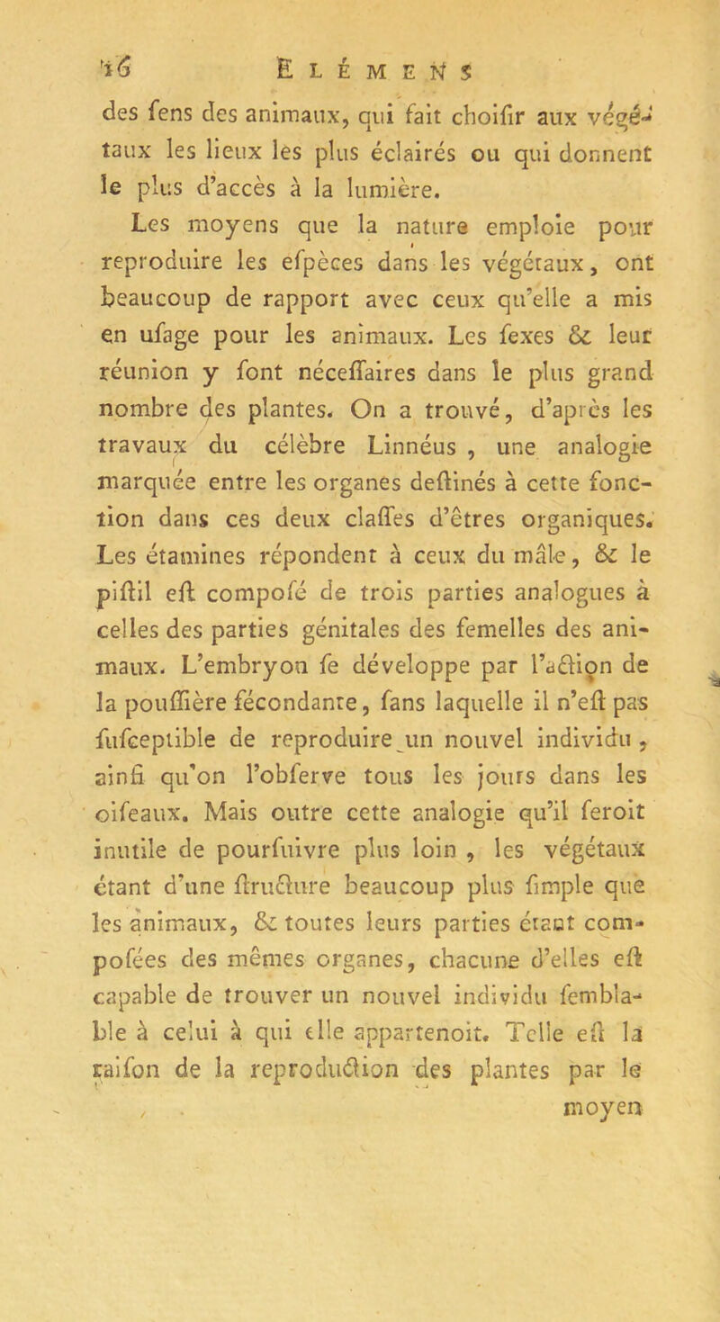 des Cens des animaux, qui fait choifir aux vegé-* taux les lieux les plus éclairés ou qui donnent le plus d’accès à la lumière. Les moyens que la nature emploie pour reproduire les efpèces dans les végétaux, ont beaucoup de rapport avec ceux qu’elle a mis en ufage pour les animaux. Les fexes & leur réunion y font néceffaires dans le plus grand nombre des plantes. On a trouvé, d’après les travaux du célèbre Linnéus , une analogie marquée entre les organes deftinés à cette fonc- tion dans ces deux claffes d’êtres organiques. Les étamines répondent à ceux du male, & le piftil eft compofé de trois parties analogues à celles des parties génitales des femelles des ani- maux. L’embryon fe développe par l’a&ion de la pouflière fécondante, fans laquelle il n’elt pas fufceptible de reproduire un nouvel individu, ainfi qu'on l’obferve tous les jours dans les oifeaux. Mais outre cette analogie qu’il feroit inutile de pourfuivre plus loin , les végétaux étant d’une flruchire beaucoup plus fimple que les animaux, & toutes leurs parties ctaot com- pofées des mêmes organes, chacune d’elles eft capable de trouver un nouvel individu fembla- ble à celui à qui elle appartenoit. Telie eû là saifon de la reproduction des plantes par le , . moyen