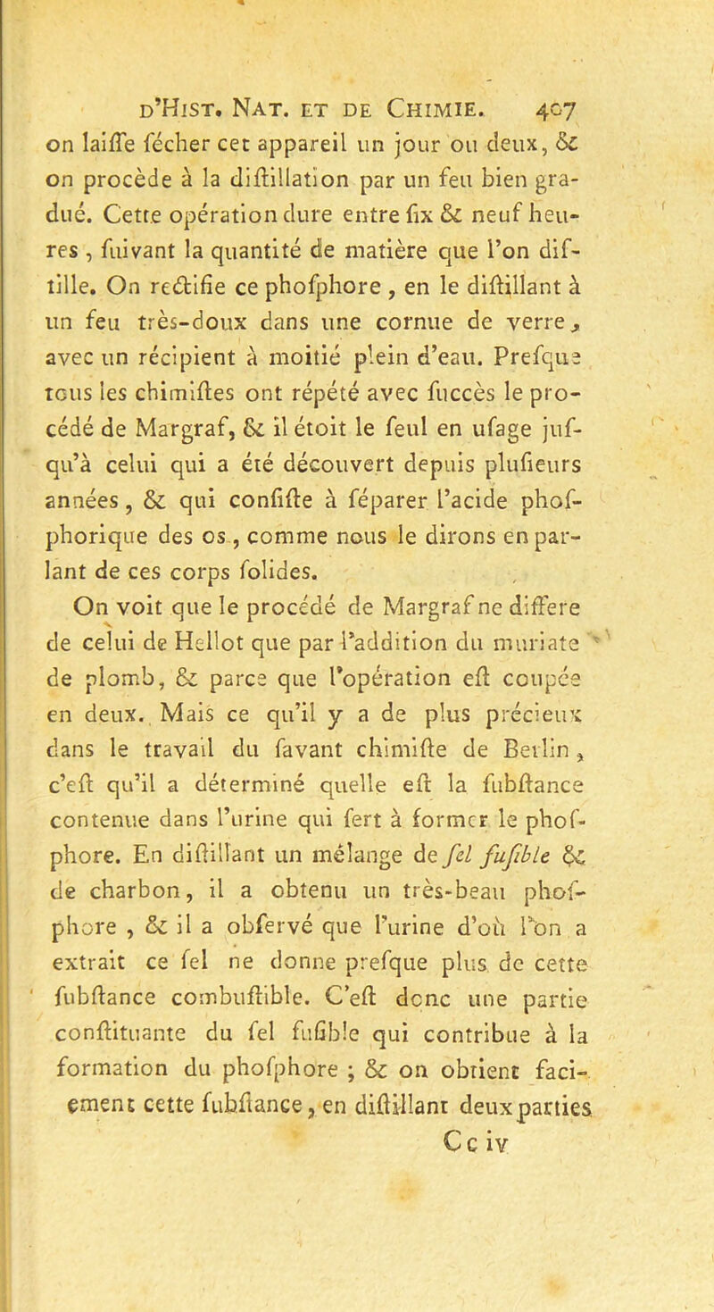 on laifle fécher cet appareil un jour ou deux, &c on procède à la diflillatïon par un feu bien gra- dué. Cette opération dure entre fix & neuf heu- res , fuivant la quantité de matière que l’on dif- tille. On reétifie ce phofphore , en le diffillant à un feu très-doux dans une cornue de verre j avec un récipient à moitié plein d’eau. Prefque tous les chimiftes ont répété avec fuccès le pro- cédé de Margraf, 8c il étoit le feul en ufage juf- qu’à celui qui a été découvert depuis plufieurs années , & qui confiée à féparer l’acide phof- phorique des os , comme nous le dirons en par- lant de ces corps folides. On voit que le procédé de Margraf ne différé de celui de Hellot que par l’addition du muriate de plomb, & parcs que l’opération efl coupée en deux. Mais ce qu’il y a de plus précieux; dans le travail du favant chimiûe de Berlin , c’efl qu’il a déterminé quelle eft la fubfïance contenue dans l’urine qui fert à former le phof- phore. En diflillant un mélange de fel fufble 6c de charbon, il a obtenu un très-beau phof- phore , & il a obfervé que l’urine d’oti Ton a extrait ce fel ne donne prefque plus de cette fubflance combufîible. C’efl: donc une partie conflituante du fel fii G b î e qui contribue à la formation du phofphore ; & on obtient fad- ement cette fubftance, en diflillant deuxparties Ce iv