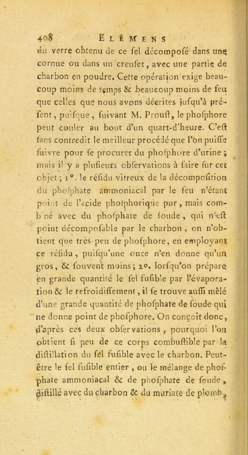 du verre obtenu de ce Tel décompofé dans unç cornue ou dans un creufèt, avec une partie de charbon en poudre. Cette opération exige beau- coup moins de îçmps & .beaucoup moins de feu que celles que nous avons décrites jufqu’à pré- fent, puifque , fuivant M. Pfoufi, le phofphore peut couler au bout d’un quart-d’heure. C’eft fans contredit le meilleur procédé que l'on puifïe fuivre pour fe procurer du phofphore d’urine ; mais il y a plufieurs obfervations à faire fur cet objet ; i le réfidu vitreux de la décompofition du phofphate ammoniacal par le feu n’étant point de l’acide pholphorique pur, mais corn- b né avec du phofphate de fonde , qui ni;eft point décompofable par le charbon , on n’ob- tient que très peu de phofphore, en employant ce réfidu , puifqu’une once n’en donne qu’un gros, & fouvent moins; i<?. lorfqu’on prépare en grande quantité le fel fufible par Pévapora- tion & le refroidiffement, il fe trouve aufii mêlé dhine grande quantité de phofphate de fonde qui ne donne point de phofphore. On conçoit donc, d’après ces deux obfervations, pourquoi l’on obtient fi peu de ce corps combuftibîe par la diftülation du fel fufible avec le charbon. Peut- être le fel fufible entier , ou le mélange de phof- phate ammoniacal & de phofphate de fonde 9 diftills avec du charbon & du muriaie de plomb ^