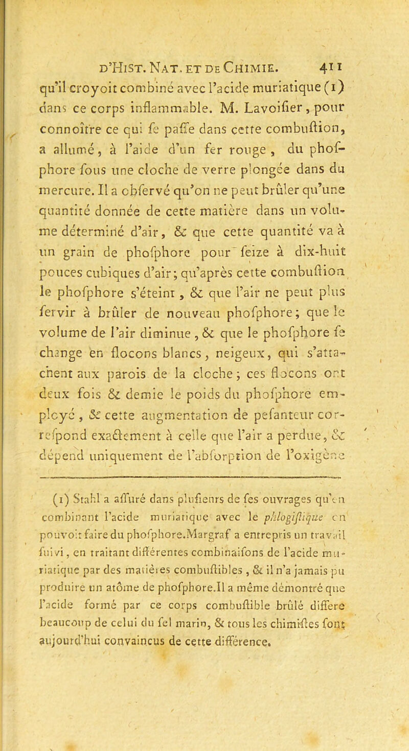 qu’il croyoit combiné avec l’a eide muriatique (i) dans ce corps inflammable. M. Lavoifler, pour connoître ce qui fe paffe dans cette combuftion, a allumé, à l’aide d’un fer rouge, du phof- phore fous une cloche de verre plongée dans du mercure. Il a cbfervé qu’on ne peut brûler qu’une quantité donnée de cette matière dans un volu- me déterminé d’air, & que cette quantité va à un grain de phofphorc pour feize à dix-huit pouces cubiques d’air; qu’après cette combuftion le phofphore s’éteint, & que l’air ne peut plus iervir à brûler de nouveau phofphore; que le volume de l’air diminue , & que le phofphore fe change en flocons blancs, neigeux, qui s’atta- chent aux parois de la cloche; ces flocons ont deux fois &. demie le poids du phofphore em- ployé , Sc cette augmentation de pefanteur cor- refpond exactement à celle que l’air a perdue, &z dépend uniquement de l’abfürption de l’ox.igène (i) Stahl a affuré dans plusieurs de fes ouvrages qu'tu combinant l’acide muriatique avec le pklogijliqûe en pouvoir faire du phofphore.Margraf a entrepris un travail fui zi, en traitant différentes combinaifons de l’acide mu- riatique par des maiièies combuffibles , & il n’a jamais pu produire un atome de phofphore.il a même démontré que l’acide formé par ce corps combuftible brûlé différé beaucoup de celui du fel marin, & tous les chimrftes font aujourd’hui convaincus de cette différence.