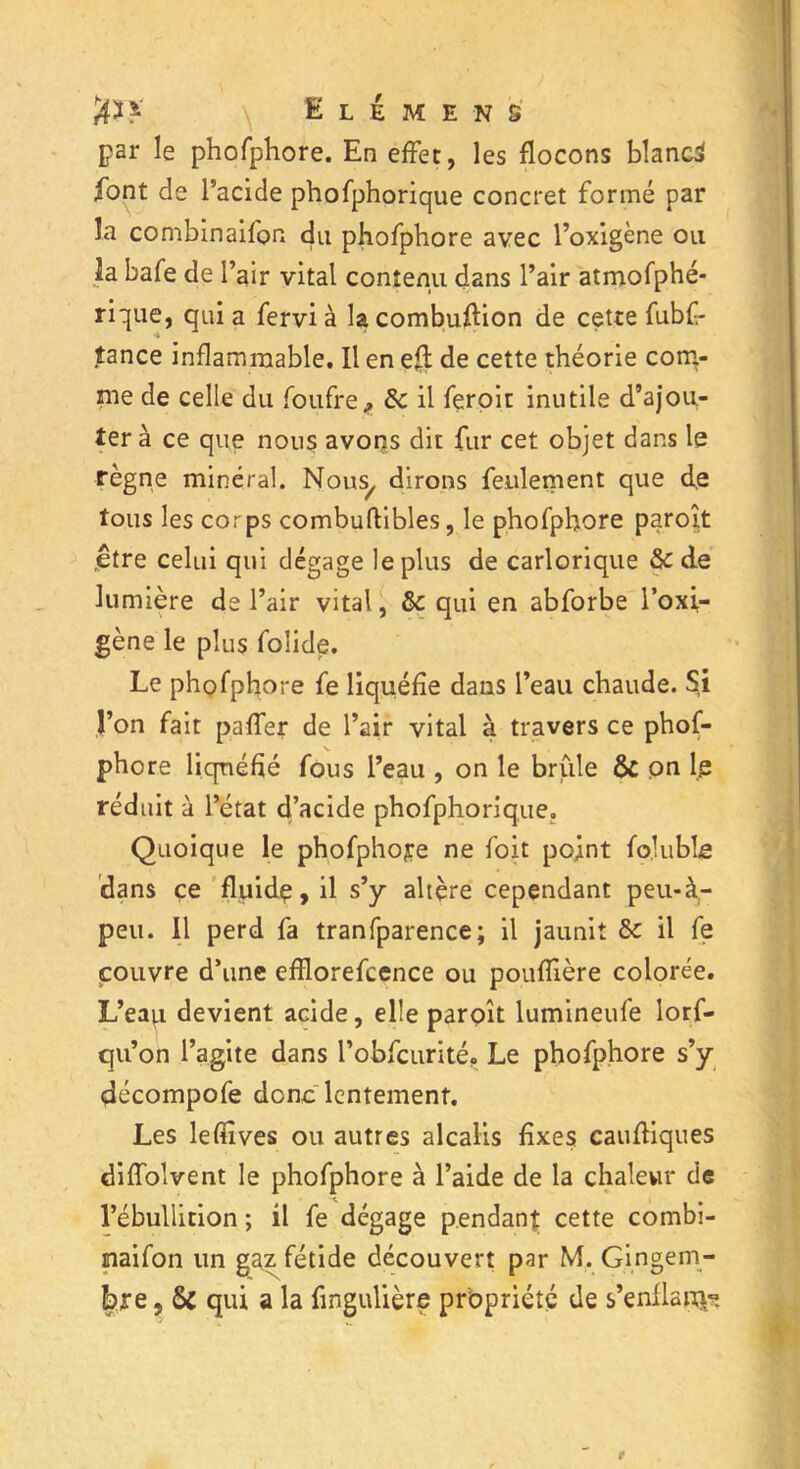 par le phofphore. En effet, les flocons blanc* font de l’acide phofphorique concret formé par la combinaifon du phofphore avec l’oxigène ou la bafe de l’air vital contenu dans l’air atmofphé- rique, qui a fervi à la combuftion de cette fubf- tance inflammable. Il en eft de cette théorie com- me de celle du foufre f &c il feroit inutile d’ajou- ter à ce que nous avons dit fur cet objet dans le règne minéral. Nous/ dirons feulement que d,e tous les corps combuftibles, le phofphore paroît .être celui qui dégage le plus de carlorique & de lumière de l’air vital, qui en abforbe l’oxi- gène le plus folide. Le phofphore fe liquéfie dans l’eau chaude. §i l’on fait paffer de l’air vital à travers ce phof- phore liquéfié fous l’eau , on le brûle & on le réduit à l’état d’acide phofphorique,, Quoique le phofphore ne foit pojint fojuble dans ce fluidç, il s’y altère cependant peu-à- peu. Il perd fa tranfparence; il jaunit & il fe couvre d’une efflorefcence ou pouffière colorée. L’eau devient acide, elle paroît lumineufe lorf- qu’on l’agite dans l’obfcurité. Le phofphore s’y décompofe donc lentement. Les lefiives ou autres alcalis fixes cauftiques diffolvent le phofphore à l’aide de la chaleur de l’ébullition ; il fe dégage pendant cette combi- maifon un gaz fétide découvert par M. Gingem- bre , Sc qui a la fingulière propriété de s’enflapÿç