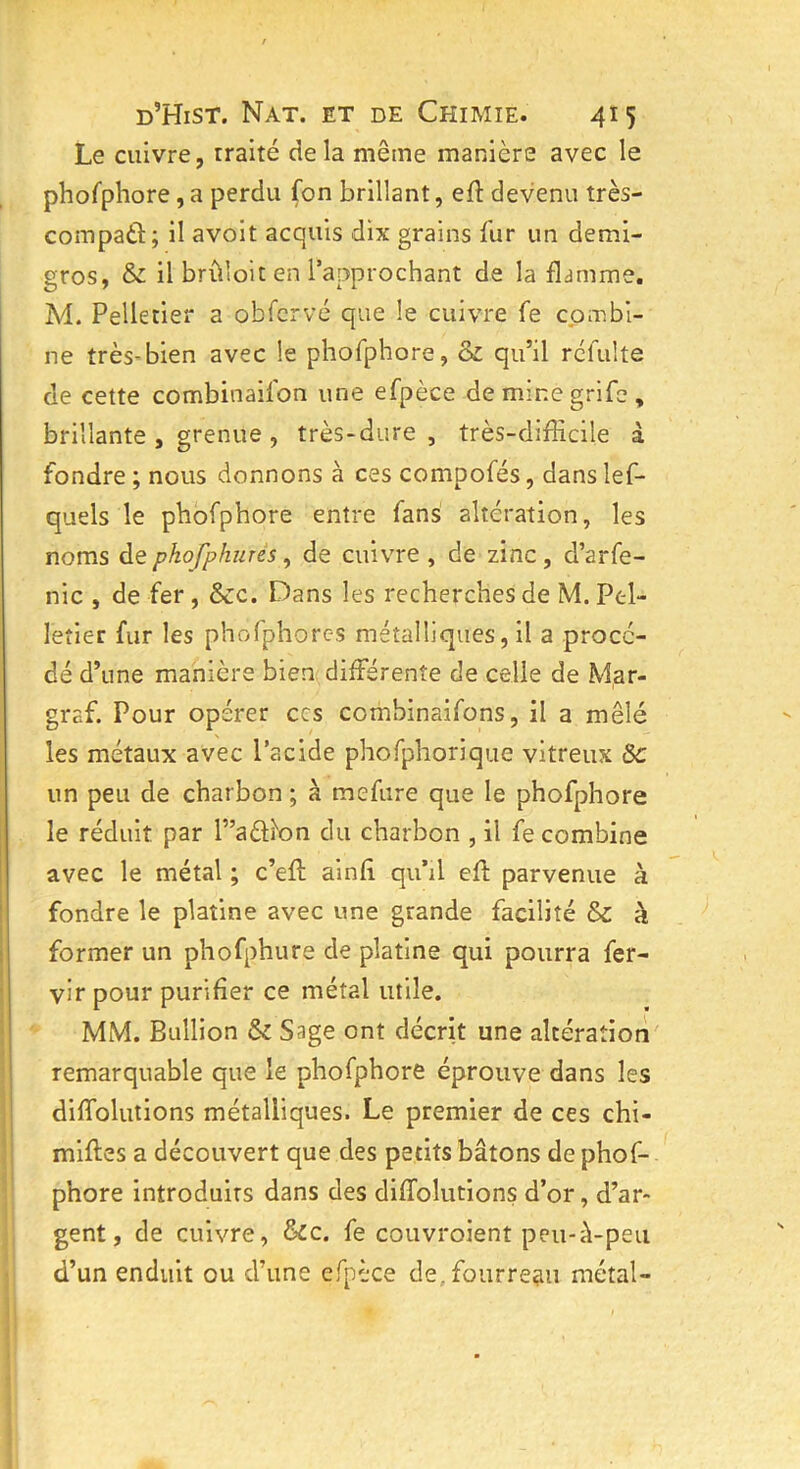 Le cuivre, traité delà même manière avec le phofphore , a perdu fon brillant, efl devenu très- compaâ; il avoit acquis dix grains fur un demi- gros, & il brûloit en l’approchant de la flamme. M. Pelletier a obfcrvé que le cuivre fe combi- ne très-bien avec le phofphore, ôz qu’il réfulte de cette combinaifon une efpèce de mine grife , brillante, grenue, très-dure, très-difficile à fondre ; nous donnons à ces compofés, dans les- quels le phofphore entre fans altération, les noms de pkofphurés, de cuivre , de zinc, d’arfe- nic , de fer , &c. Dans les recherches de M. Pel- letier fur les phofphores métalliques, il a procé- dé d’une manière bien différente de celie de Mar- graf. Pour opérer ccs combinaifons, il a mêlé les métaux avec l’acide phofphorique vitreux Ôc un peu de charbon ; à mefure que le phofphore le réduit par r’a&i'on du charbon , il fe combine avec le métal ; c’eft ainfi qu’il efh parvenue à fondre le platine avec une grande facilité & à former un phofphure de platine qui pourra fer- vir pour purifier ce métal utile. MM. Bullion Sz Sage ont décrit une altération remarquable que le phofphore éprouve dans les diffolutions métalliques. Le premier de ces chi- miftes a découvert que des petits bâtons de phof- phore introduits dans des diffolutions d’or, d’ar- gent, de cuivre, Sic. fe couvroient peu-à-peu d’un enduit ou d’une efpèce de, fourreau métal-