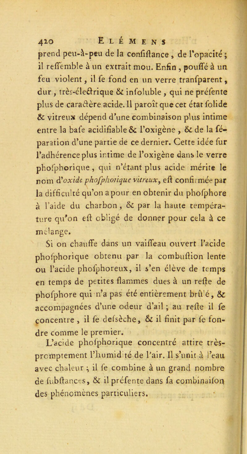 prend peu-à-peu de la confiffance , de l'opacité ; il reffemble à un extrait mou. Enfin , pouffé à un feu violent, il fe fond en un verre tranfparent, dur , très-éleèlrique & infoluble , qui ne préfente plus de caraélère acide. Il paroîr que cet état folide & vitreux dépend d’une combinaison plus intime entre la bafe acidifiable& l’oxigène , & de la ré- paration d’une partie de ce dernier. Cette idée fur l’adhérence plus intime de l’oxigène dans le verre phofphorique, qui n’étant plus acide mérite le nom d’oxide phofphotique vitreux, eff confi, mée par la difficulté qu’on a pour en obtenir du phofphore à l’aide du charbon , & par la haute tempéra- ture qiFon eff obligé de donner pour cela à ce mélangé. Si on chauffe dans un vaiffeau ouvert l’acide phofphorique obtenu par la combuffion lente ou l’acide phofphoreux, il s’en élève de temps en temps de petites flammes dues à un reffe de phofphore qui n’a pas été entièrement bru’é, & accompagnées d’une odeur d’ail ; au reffe il fe concentre , il fe defsèche, & il finit par fe fon- dre comme le premier. L’acide phofphorique concentré attire très- promptement l’humidité de l’air. Il s’unit à l’eau avec chaleur ^ il fe combine à un grand nombre de fubftances, & il préfente dans fa combinaifoq des phénomènes particuliers.