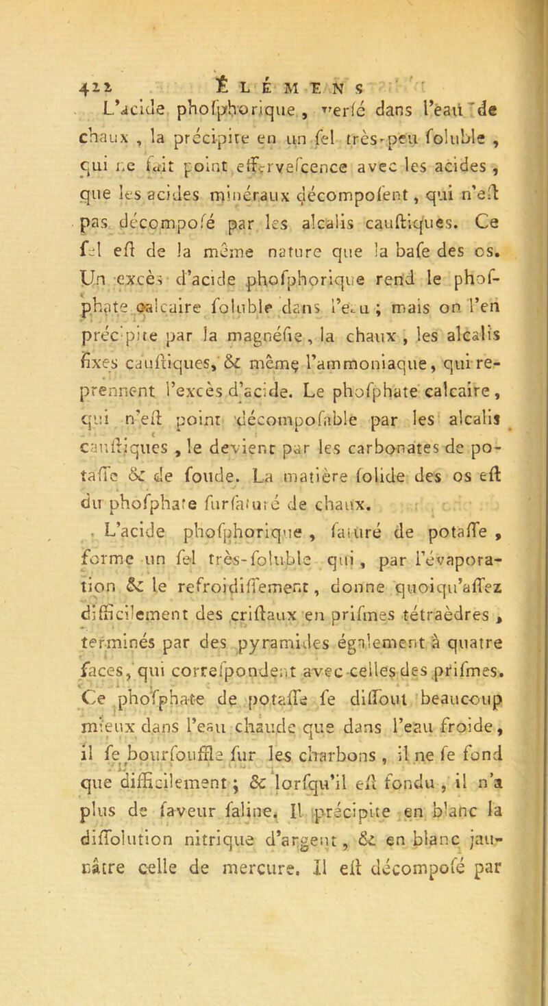 Lucide phohphorique , ^erfé dans l’eaù 'de chaux , la précipite en un Tel très-peu foluble , eut ne tait point effirveicence avec les acides , que les acides minéraux décomposent, qui n’efb pas décompofé par les alcalis cauftiques. Ce fel ed de la meme nature que la bafe des os. Un excè-; d’acide phofphorique rend le phof- phate qalcaire Soluble dans IV u; mais on l’en préc:p;te par la magnéfie, la chaux , les alcalis fixes cauStiques,'Si mêmç l’ammoniaque, qui re- prennent l’excès d’acide. Le phoSphate calcaire, qui n’éSL point décompofnble par les alcalis caudjques , le devient par les carbonates de po- tafic &: de Soude. La matière Solide des os ed du phoSphate furfaîuré de chaux. L’acide phoSphorique , Saturé de potaSTe , forme un Sel très-Soluble qui , par l’évapora- tion 8z le reSroidiSTement, donne quoiqu’aSSez difficilement des cridaux en priSmes tétraèdres , terminés par des pyramides également à quatre faces, qui correspondent avec celles des priSmes. Ce phoSphate de potaSIe Se diffiout beaucoup mieux dans l’eau chaude que dans l’eau froide, il fe bourfoufîls fur les charbons , il ne Se fond vu. ■ *• • \ que difficilement ; 8c lorfqu’il eSl fondu , il n’a plus de Saveur Saline. Il précipite en blanc la diSSolution nitrique d’argent, fie en blanc jau- nâtre celle de mercure. Il ell décompofé par