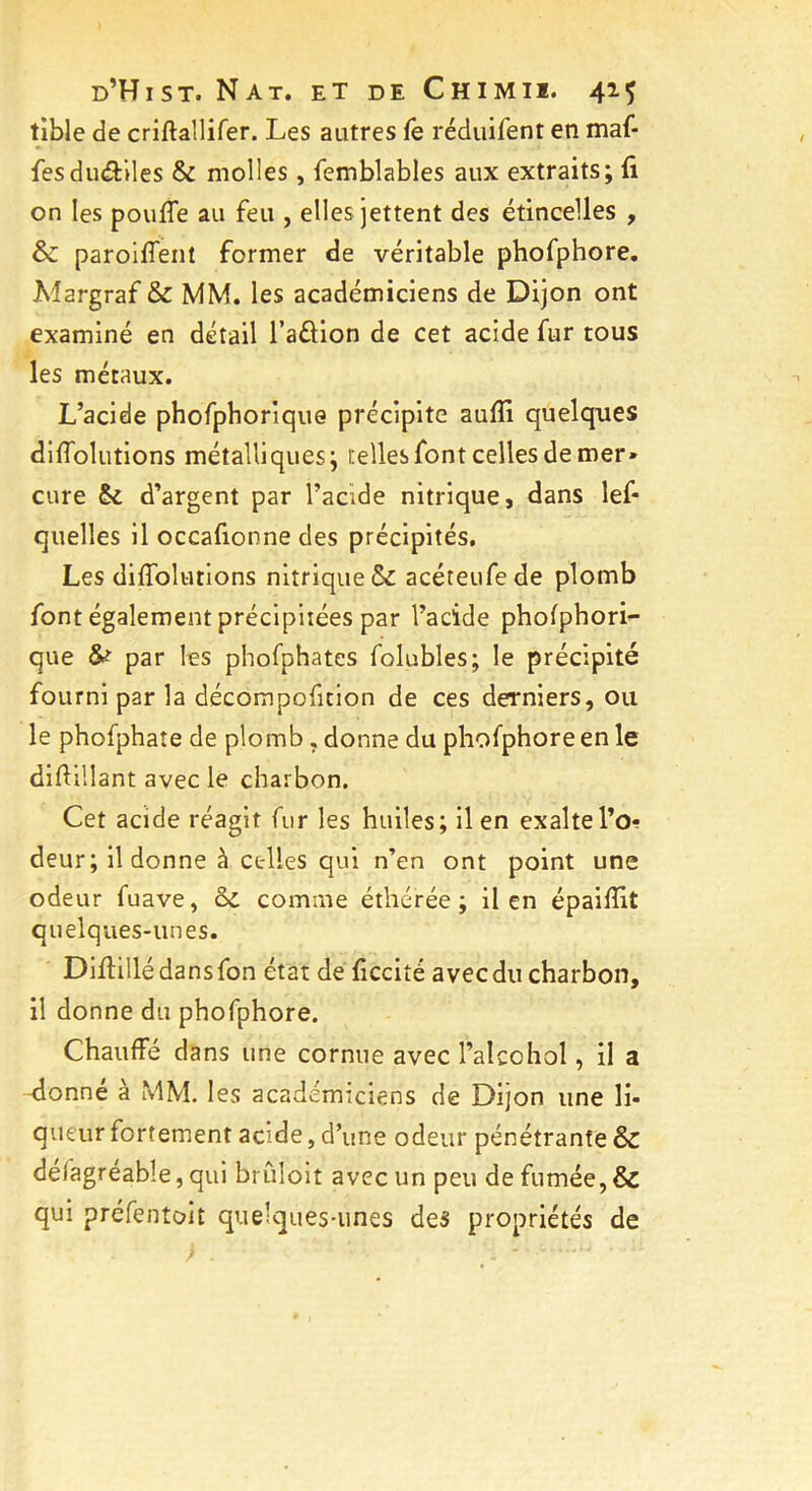 tible de criftallifer. Les autres fe réduifent en maf- fes duéfciles & molles, femblables aux extraits; fi on les pouffe au feu , elles jettent des étincelles , & paroiffent former de véritable phofphore. Margraf & MM. les académiciens de Dijon ont examiné en détail l’aélion de cet acide fur tous les métaux. L’acide phofphoriqu© précipite auflï quelques diffolutions métalliques; telles font celles de mer» cure & d’argent par l’acide nitrique, dans îef* quelles il occafionne des précipités. Les diffolutions nitrique & acéteufede plomb font également précipitées par l’acide phofphori- que &■ par les phofphates folubles; le précipité fourni par la décompofition de ces derniers, ou le phofphate de plomb , donne du phofphore en le difiillant avec le charbon. Cet acide réagit fur les huiles; il en exalte l’o- deur; il donne à celles qui n’en ont point une odeur fuave, & comme éthérée ; il en épaifiit quelques-unes. Diffillédansfon état de ficcité avecdu charbon, il donne du phofphore. Chauffé dans une cornue avec l’aîcohol, il a -donné à MM. les académiciens de Dijon une li- queur fortement acide, d’une odeur pénétrante & défagréable, qui brûloit avec un peu de fumée, & qui préfentoit quelques-unes des propriétés de