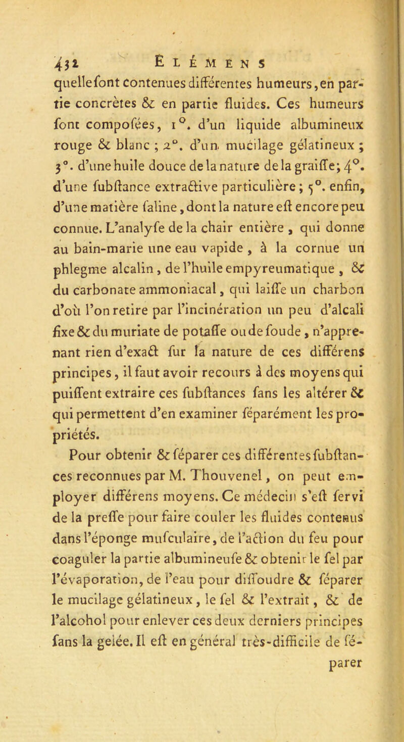 431 Elémens quellefont contenues différentes humeurs,en par- tie concrètes & en partie fluides. Ces humeurs font composes, i°. d’un liquide albumineux rouge &; blanc ; d’un, mucilage gélatineux ; 3°. d’une huile douce de la nature delà graiffe; 4°* d une fubftance extraûive particulière ; <5°. enfin, d’une matière faline, dont la nature eft encore peu connue. L’analyfe de la chair entière , qui donne au bain-marie une eau vapide , à la cornue un phlegme alcalin , de l’huile empyreumatique , du carbonate ammoniacal, qui laide un charbon d’où l’on retire par l’incinération un peu d’alcali fixe & du muriate de potaffe oudefoude , n’appre- nant rien d’exaft fur la nature de ces différens principes, il faut avoir recours à des moyens qui puiffent extraire ces fubflances fans les altérer &C qui permettent d’en examiner féparément les pro- priétés. Pour obtenir & féparer ces différentesfubftan- ces reconnues par M. Thouvenel, on peut em- ployer différens moyens. Ce médecin s’efl fervi de la preffe pour faire couler les fluides contenus dans l’éponge mufculaire, de l’action du feu pour coaguler la partie albumineufe & obtenir le fel par l’évaporation, de i’eau pour diffoudre & féparer le mucilage gélatineux, le fel & l’extrait, & de l’alcohol pour enlever ces deux derniers principes fans la geiée. Il eff en général très-difficile de fé- parer