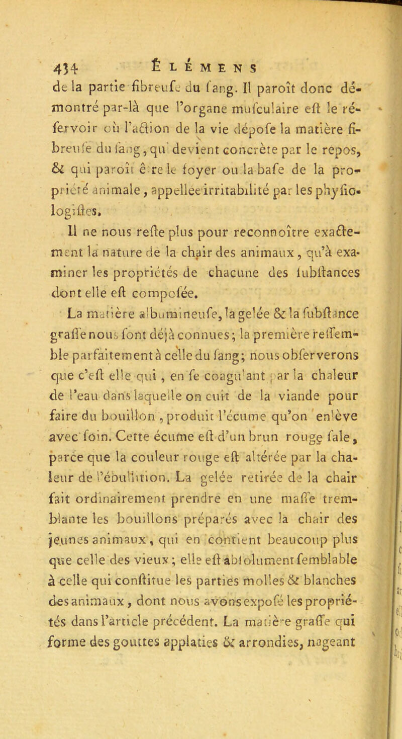 4H Ê l é m e n s de la partie fîbreufc du 1 ang. Il paroît donc dé- montré par-là que l’organe mufculaire eft le ré- fer voir où l’aélion de la vie clépofe la matière fï- breufe dufang,qu devient concrète par le repos, & qui paroît ê re le foyer ou la bafe de la pro- priété animale, appellee irritabilité par les phyfic- logiftes, 11 ne nous rede plus pour reconnoître exafte- ment la nature de la chair des animaux, qu’à exa* miner les propriétés de chacune des lubltances dont elle eft compolée. La matière «!bumineufe,1a gelée & la fubflance grade nous font déjà connues; la première relfem- ble parfaitement à celle du lang; nous obferverons que c’eft elle qui, en fe coagu'ant par la chaleur de l’eau dans laquelle on cuit de la viande pour faire du bouillon , produit l’écume qu’on en’ève avec foin. Cette écume elhd’un brun rougç fale, parce que la couleur rouge eft altérée par la cha- leur de rébuttmon. La gelée retirée de la chair fait ordinairement prendre en une ma fie trem- blante les bouillons préparés avec la chair des jeunes animaux , qui en contient beaucoup plus que celle des vieux; elle eft ablolumentfembîable à celle qui conftitue les parties molles & blanches des animaux, dont nous avons expofé les proprié- tés dans l’article précédent. La matière grade qui forme des gouttes applatiçs tk arrondies, nageant