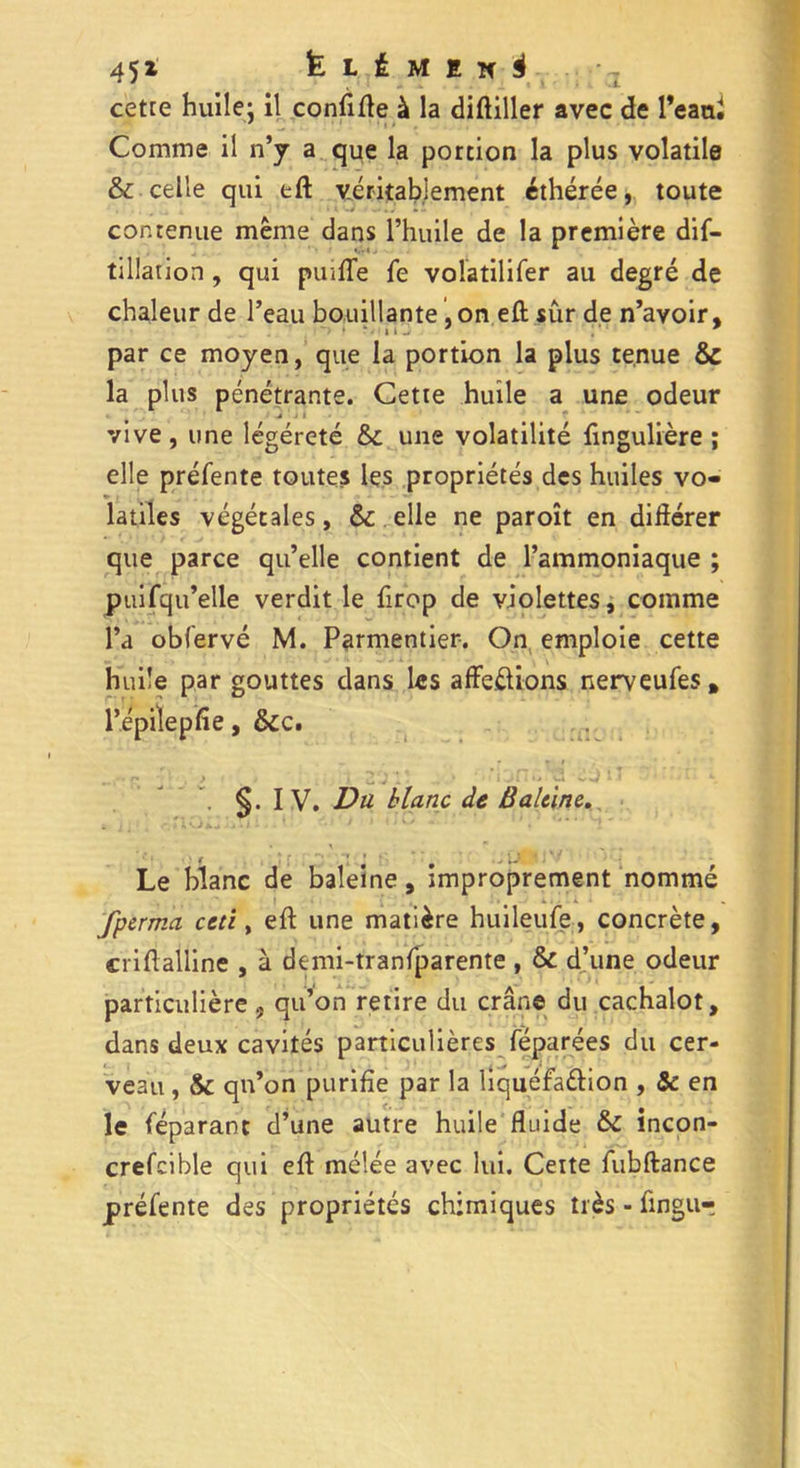 cette huile; il confifte à la diftiller avec de l’eani Comme il n’y a que la portion la plus volatile & celle qui eft véritablement éthérée, toute contenue même dans l’huile de la première dis- tillation , qui puïlTe Se volatilifer au degré de chaleur de l’eau bouillante, on eft sûr de n’avoir, par ce moyen, que la portion la plus tenue & la plus pénétrante. Cette huile a une odeur vive, une légéreté & une volatilité Singulière ; elle préfente toutes les propriétés des huiles vo- latiles végétales, & elle ne paroît en différer que parce qu’elle contient de l’ammoniaque ; puisqu’elle verdit le Sirop de violettes, comme l’a obfervé M. Parmentier. On emploie cette huile par gouttes dans les affeftions nerveufes, l’épilepfie, &c. ~ ^ j 21 1 . y J ' • . §. I V. Va blanc de Baleine. • _> f . ;• * 'é Le blanc de baleine, improprement nommé t » -i * . fperma ceti, eft une matière huileufe, concrète, criftalline , à demi-tranfparente , & d’une odeur particulière ? qu’on retire du crâne du cachalot, dans deux cavités particulières Séparées du cer- veau , & qn’on purifie par la liquéfa&ion , & en le Séparant d’une autre huile fluide & incon- crefcible qui eft mélée avec lui. Ceite fubftance préSente des propriétés chimiques très - Singur