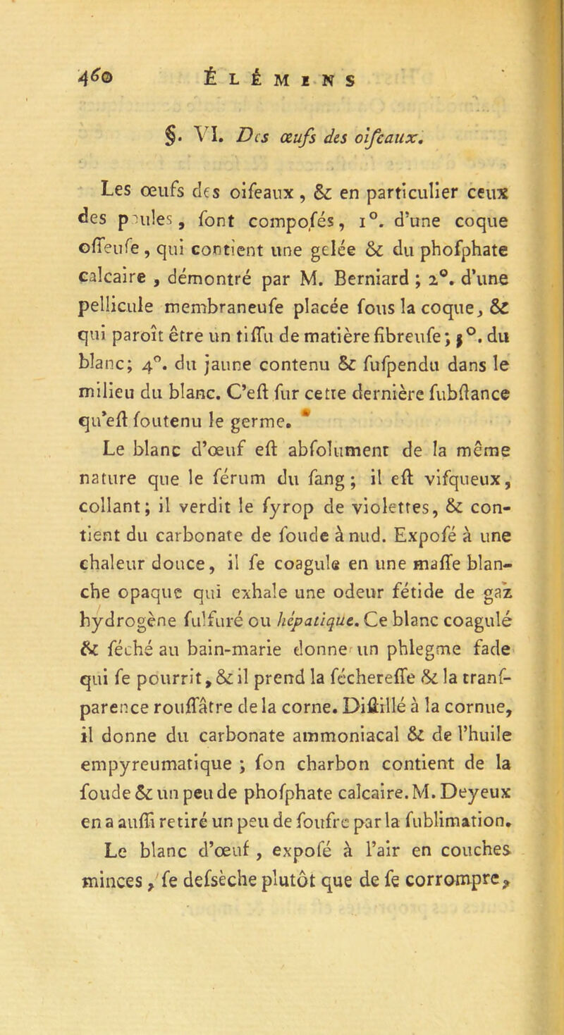 §. AI. Des œufs des oifcaux. Les œufs des oifeaux, & en particulier ceux des p mies, font compofés, i°. d’une coque ofTeuTe , qui contient une gelée & du phofphate calcaire , démontré par M. Berniard ; 20. d’une pellicule membraneufe placée fous la coque, & qui paroît être un tiffu de matière fîbreufe ; $°. du blanc; 40. du jaune contenu & fufpendu dans le milieu du blanc. C’eft fur cette dernière fubfiance qu’eft foutenu le germe. Le blanc d’œuf eft abfolument de la même nature que le férum du fang ; il eft vifqueux, collant; il verdit le fyrop de violettes, & con- tient du carbonate de fonde ànud. Expofé à une chaleur douce, il fe coagule en une maffe blan- che opaque qui exhale une odeur fétide de gaz hydrogène fulfuré ou hépatique. Ce blanc coagulé fai féché au bain-marie donne un phlegme fade qui fe pourrit, & il prend la fécherefie la tranf- parence rouffâtre de la corne. Difiillé à la cornue, il donne du carbonate ammoniacal & de l’huile empyreumatique ; fon charbon contient de la foude &: un peu de phofphate calcaire. M. Deyeux en a aufïi retiré un peu de foufre par la fublimation. Le blanc d’œuf, expofé à l’air en couches minces, fe defsèche plutôt que de fe corrompre <>