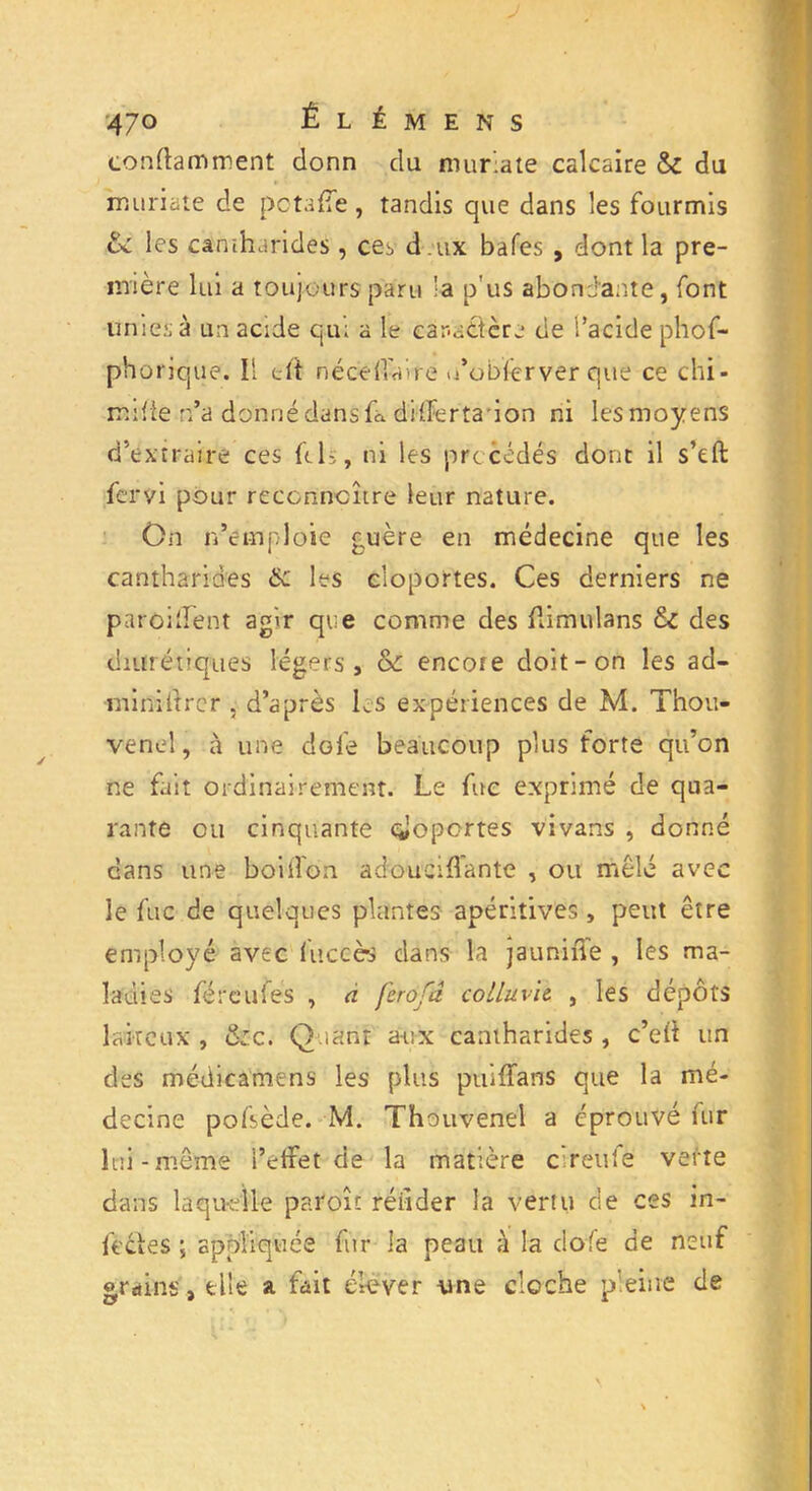 conftamment donn clu murlate calcaire & du muriaie de pctafle, tandis que dans les fourmis cv les cantharides , ces d.ux bafes , dont la pre- mière lui a toujours paru 'a p'us abondante, font unies à un acide qui a le car-sètère de l’acide phof- phorique. Il e it né ce lia ire u’obfêrver que ce chi- rrufie n’a donné dans fa differtadon ni lesmoyens d’extraire ces ftb, ni les précédés donc il s’eft fervi pour reconnaître leur nature. On m’emploie guère en médecine que les cantharides &: les cloportes. Ces derniers ne parodient agir que comme des flimulans &C des diurétiques légers, &: encore doit-on les ad- •miniltrer , d’après les expériences de M. Thou- venel, à une dofe beaucoup plus forte qu’on ne fait ordinairement. Le fuc exprimé de qua- rante ou cinquante cloportes vivans , donné dans une boiffon adouciffante , ou mêlé avec le fuc de quelques plantes apéritives, peut être employé avec fuccès dans la jauniîie , les ma- ladies féreufes , a ferofd colin vie , les dépôts laiteux , &zc. Quant a-ux cantharides , c’eit un des médicamens les plus puiffans que la mé- decine pofsède. M. Thouvenel a éprouvé fur lui-même l’effet de la matière c renie verte dans laquelle paroît réuder la vertu de ces in- fèéies ; appliquée fur la peau à la dofe de neuf grains, elle a fait élever \me cloche pleine de