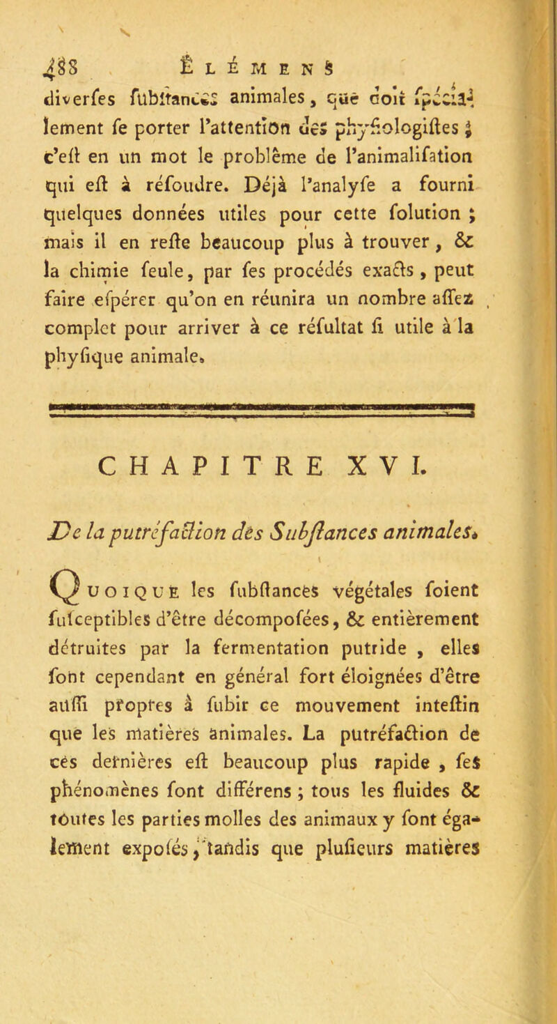 Ê L i M E N S diverfes ftlbitanCiS animales, qüê doit fpccil*3. lement Te porter l’attentioti des phyfiologiftes £ c’ett en un mot le problème cle l’animalifation qui eft à réfoudre. Déjà l’analyfe a fourni quelques données utiles pour cette folution ; mais il en refte beaucoup plus à trouver, ôc la chimie feule, par fes procédés exafts , peut faire efpérer qu’on en réunira un nombre affez , complet pour arriver à ce réfultat li utile à la phyfique animale» CHAPITRE XVI. De la putréfaction dès Snbjlanccs animaleSè \ Quoique les fubftancës végétales foient fulceptibles d’être décompofées, & entièrement détruites par la fermentation putride , elles font cependant en général fort éloignées d’être aüfîi propres à fubir ce mouvement inteftin que les matières animales. La putréfa&ion de cés dernières efl beaucoup plus rapide , fe$ phénomènes font différens ; tous les fluides & toutes les parties molles des animaux y font éga- lement expo(és, tandis que plufieurs matières