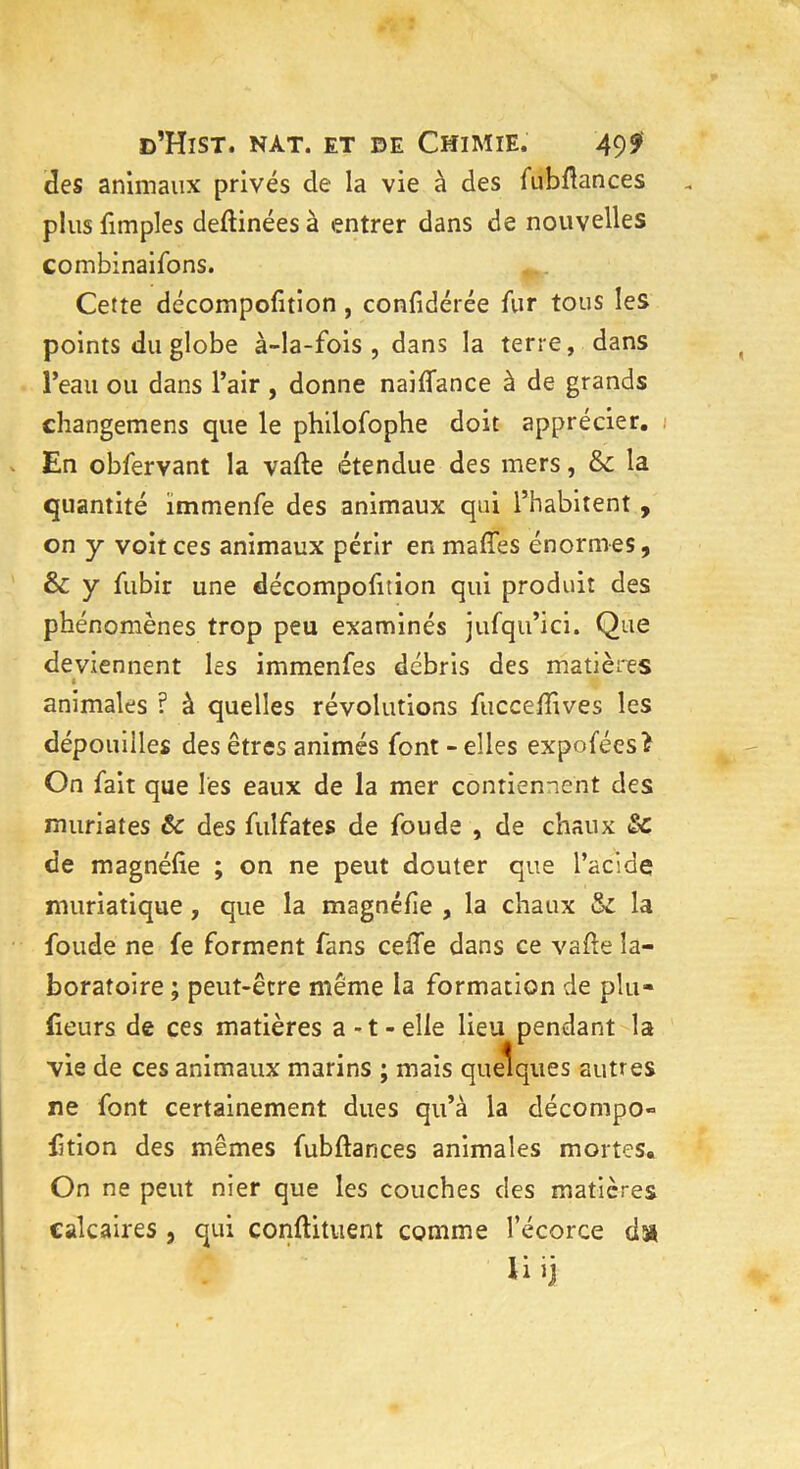 des animaux privés de la vie à des fubflances plus fimples deftinées à entrer dans de nouvelles combinaifons. Cette décompofition, confidérée fur tous les points du globe à-la-fois, dans la terre, dans l’eau ou dans l’air , donne naiffance à de grands changemens que le philofophe doit apprécier. En obfervant la vafte étendue des mers, & la quantité immenfe des animaux qui l’habitent , on y voit ces animaux périr en maffes énormes, & y fubir une décompofition qui produit des phénomènes trop peu examinés jufqu’ici. Que deviennent les immenfes débris des matières animales ? à quelles révolutions fucceffives les dépouilles des êtres animés font - elles expoféesî On fait que lès eaux de la mer contiennent des mûri a tes &: des fuîfates de fou de , de chaux &c de magnéfîe ; on ne peut douter que l’acide muriatique, que la magnéfie , la chaux & la foude ne fe forment fans celle dans ce vafte la- boratoire ; peut-être même la formation de plu- fieurs de ces matières a-t-elle lieu pendant la vie de ces animaux marins ; mais quelques autres ne font certainement dues qu’à la décompo» ftion des mêmes fubflances animales mortes. On ne peut nier que les couches des matières calcaires , qui conflituent comme l’écorce dx U ij