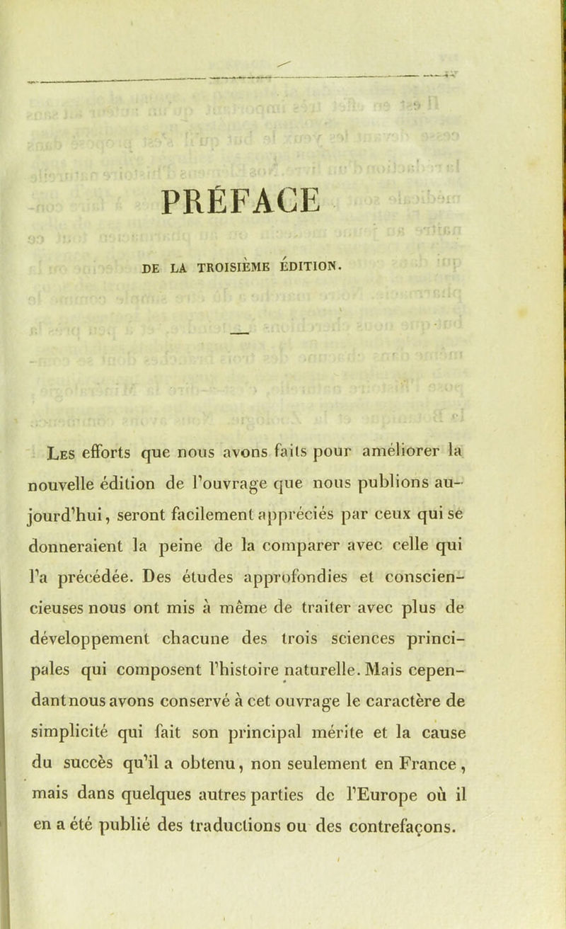 PRÉFACE DE LA TROISIÈME EDITION. Les efforts que nous avons faits pour améliorer la nouvelle édition de l'ouvrage que nous publions au- jourd'hui, seront facilement appréciés par ceux qui se donneraient la peine de la comparer avec celle qui Ta précédée. Des études approfondies et conscien- cieuses nous ont mis à même de traiter avec plus de développement chacune des trois sciences princi- pales qui composent l'histoire naturelle. Mais cepen- dantnous avons conservé à cet ouvrage le caractère de simplicité qui fait son principal mérite et la cause du succès qu'il a obtenu, non seulement en France , mais dans quelques autres parties de l'Europe où il en a été publié des traductions ou des contrefaçons.