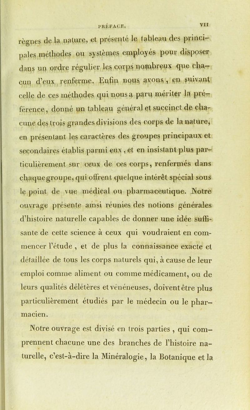 règnes de la nalure, et présenté le tableau des princi- pales méthodes ou systèmes employés pour disposer dans un ordre régulier les corps nombreux que cha- cun dV.ux renferme. Enfin nous avons, en suivant celle de ces méthodes qui nous a paru mériter la pré- férence , donné un tableau général et succinct de cha- cune des trois grandes divisions des corps de la nature, en présentant les caractères des groupes principaux et secondaires établis parmi eux , et en insistant plus par- ticulièrement sur ceux de ces corps, renfermés dans chaque groupe, qui offrent quelque intérêt spécial sous le point de vue médical ou pharmaceutique. Notre ouvrage présente ainsi réunies des notions générales d'histoire naturelle capables de donner une idée suffi- sante de cette science à ceux qui voudraient en com- mencer Fétude , et de plus la connaissance exacte et détaillée de tous les corps naturels qui, à cause de leur emploi comme aliment ou comme médicament, ou de leurs qualités délétères et vénéneuses, doivent être plus particulièrement étudiés par le médecin ou le phar- macien. Notre ouvrage est divisé en trois parties , qui com- prennent chacune une des branches de l'histoire na- turelle, c'est-à-dire la Minéralogie, la Botanique et la