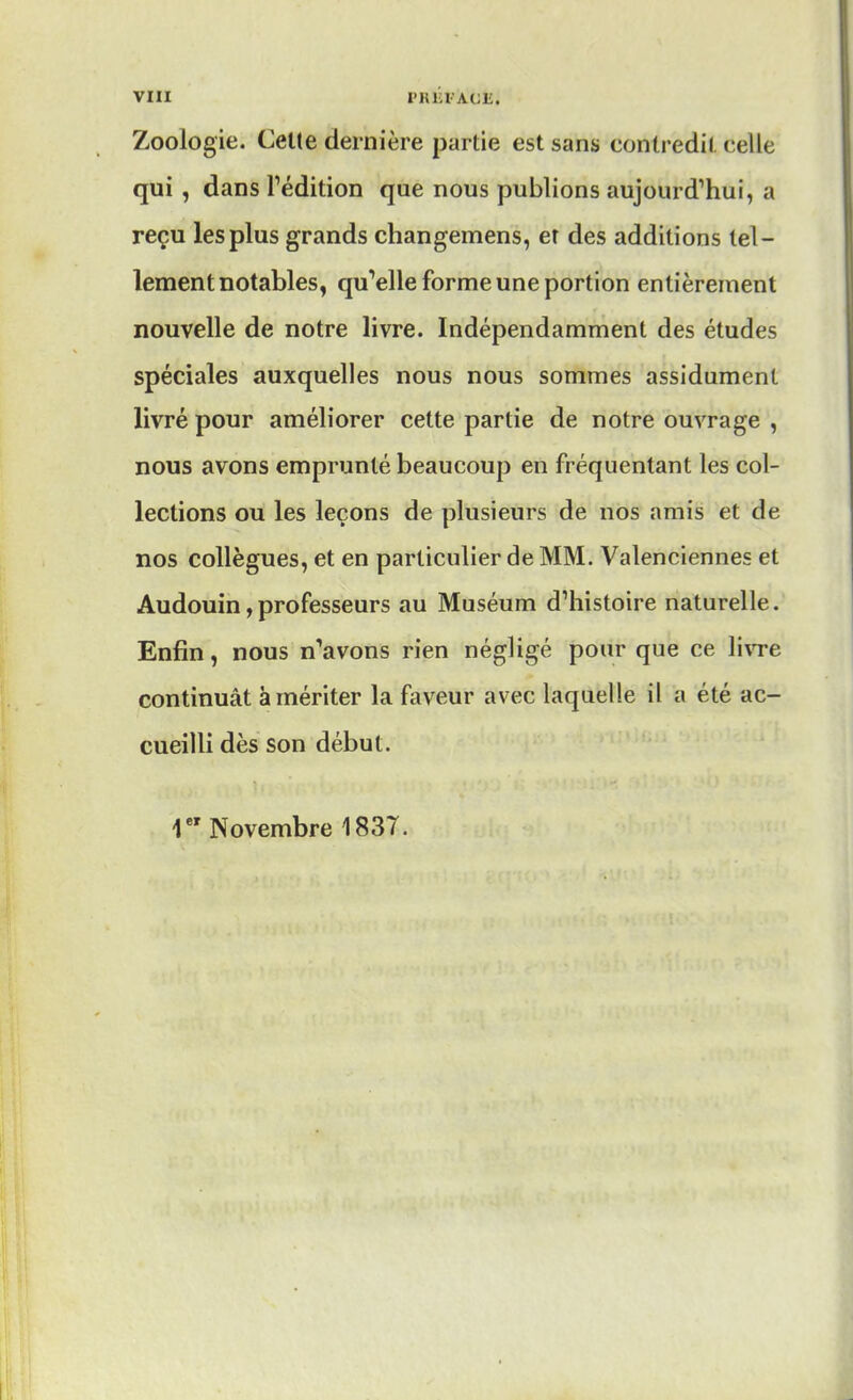 Zoologie. Cette dernière partie est sans contredit celle qui , dans l'édition que nous publions aujourd'hui, a reçu les plus grands changemens, er des additions tel- lement notables, qu'elle forme une portion entièrement nouvelle de notre livre. Indépendamment des études spéciales auxquelles nous nous sommes assidûment livré pour améliorer cette partie de notre ouvrage , nous avons emprunté beaucoup en fréquentant les col- lections ou les leçons de plusieurs de nos amis et de nos collègues, et en particulier de MM. Valenciennes et Audouin,professeurs au Muséum d'histoire naturelle. Enfin, nous n'avons rien négligé pour que ce livre continuât à mériter la faveur avec laquelle il a été ac- cueilli dès son début. 1e' Novembre 1837.