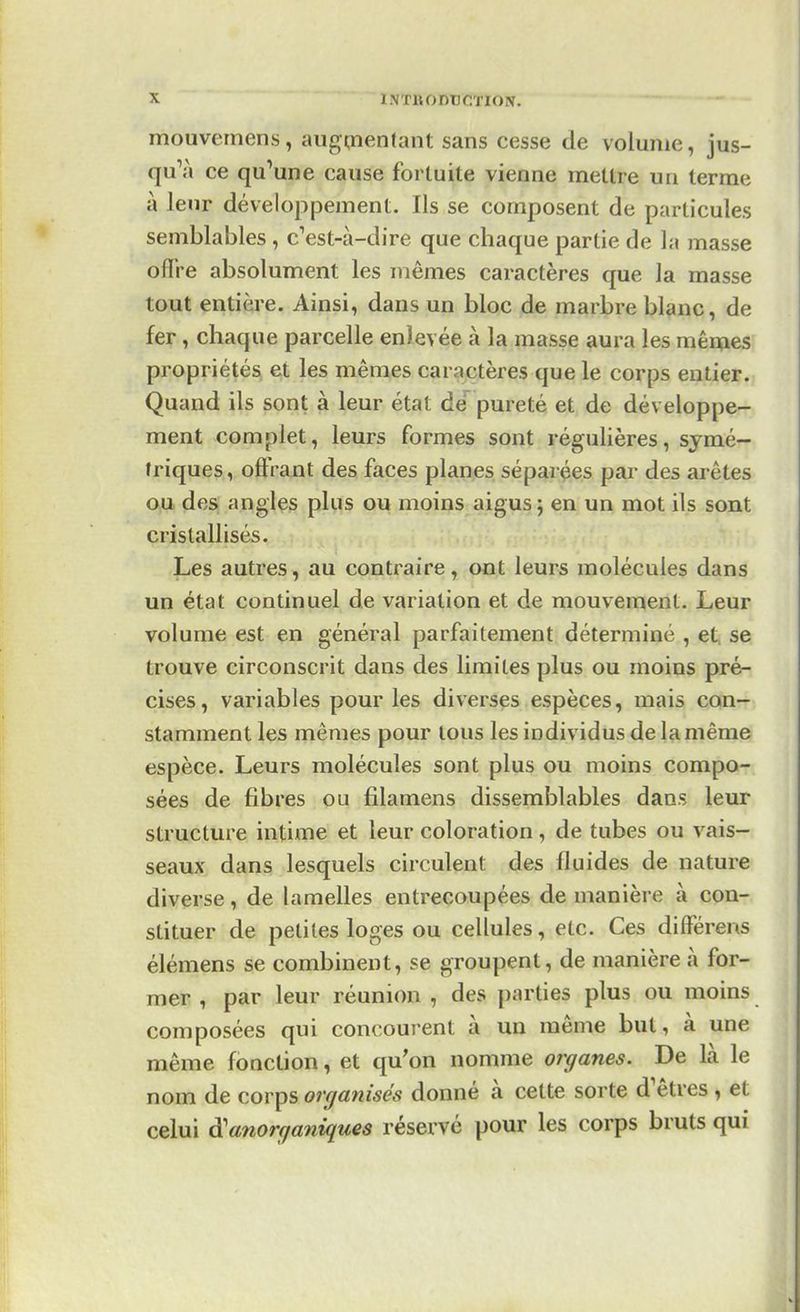 mouvemens, augmentant sans cesse de volume, jus- qu'à ce qu'une cause fortuite vienne mettre un terme à leur développement. Ils se composent de particules semblables , c'est-à-dire que chaque partie de la masse offre absolument les mêmes caractères que la masse tout entière. Ainsi, dans un bloc de marbre blanc, de fer, chaque parcelle enlevée à la masse aura les mêmes propriétés et les mêmes caractères que le corps entier. Quand ils sont à leur état de pureté et de développe- ment complet, leurs formes sont régulières, symé- triques, offrant des faces planes séparées par des arêtes ou des angles plus ou moins aigus; en un mot ils sont cristallisés. Les autres, au contraire, ont leurs molécules dans un état continuel de variation et de mouvement. Leur volume est en général parfaitement déterminé , et se trouve circonscrit dans des limites plus ou moins pré- cises, variables pour les diverses espèces, mais con- stamment les mêmes pour tous lesindividusdelamême espèce. Leurs molécules sont plus ou moins compo- sées de fibres ou filamens dissemblables dans leur structure intime et leur coloration, de tubes ou vais- seaux dans lesquels circulent des fluides de nature diverse, de lamelles entrecoupées de manière à con- stituer de petites loges ou cellules, etc. Ces différens élémens se combinent, se groupent, de manière à for- mer , par leur réunion , des parties plus ou moins composées qui concourent à un même but, à une même fonction, et qu'on nomme organes. De là le nom de corps organisés donné à cette sorte d'êtres , et celui à'anorganiques réservé pour les corps bruts qui