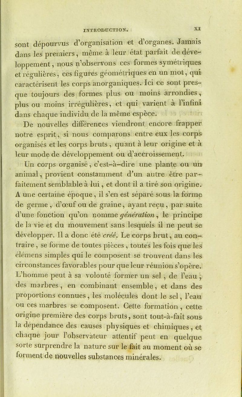 sont dépourvus d'organisation et d'organes. Jamais dans les premiers, même à leur état parfait de déve- loppement, nous n'observons ces formes symétriques et régulières, ces figures géométriques en un mot, qui caractérisent les corps anorganiques. Ici ce sont pres- que toujours des formes plus ou moins arrondies, plus ou moins irrégulières, et qui varient à l'infini dans chaque individu de la même espèce. De nouvelles différences viendront, encore frapper notre esprit, si nous comparons entre eux les corps organisés et les corps bruts , quant à leur origine et à leur mode de développement ou d'accroissement. Un corps organisé, c'est-à-dire une plante ou un animal, provient constamment d'un autre être par- faitement semblable à lui, et dont il a tiré son origine. Aune certaine époque, il s'en est séparé sous la forme de germe , d'œuf ou de graine, ayant reçu, par suite d'une fonction qu'on nomme génération, le principe de la vie et du mouvement sans lesquels il ne peut se développer. Il a donc été créé. Le corps brut, au con- traire , se forme de toutes pièces , toutes les fois que les élémens simples qui le composent se trouvent dans les circonstances favorables pour que leur réunion s'opère. Uhomme peut à sa volonté former un sel , de l'eau \ des marbres, en combinant ensemble, et dans des proportions connues, les molécules dont le sel, l'eau ou ces marbres se composent. Cette formation, cette origine première des corps bruts, sont tout-à-fait sous la dépendance des causes physiques et chimiques , et chaque jour l'observateur attentif peut en quelque sorte surprendre la nature sur le fait au moment où se forment de nouvelles substances minérales.