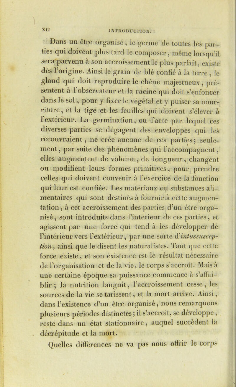Dans un être organisé, le germe de. toutes les par- ties qui doivent plus tard le composer, même lorsqu'il sera parvenu à son accroissement le plus parfait, existe dès l'origine. Ainsi le grain de blé confié à la terre , le gland qui doit reproduire le chêne majestueux , pré* sentent à l'observateur et la racine qui doit s'enfoncer dans le sol, pour y fixer le végétal et y puiser sa nour- riture , et la lige et les feuilles qui doivent s'élever à l'extérieur. La germination, ou l'acte par lequel ces diverses parties se dégagent des enveloppes qui les recouvraient, ne crée aucune de ces parties; seule- ment , par suite des phénomènes qui l'accompagnent, elles augmentent de volume, de longueur, changent ou modifient leurs formes primitives, pour prendre celles qui doivent convenir à l'exercice de la fonction qui leur est confiée. Les matériaux ou substances ali- mentaires qui sont destinés à fournir a cette augmen- tation, à cet accroissement des parties d'un être orga- nisé, sont introduits dans l'intérieur de ces parties, et agissent par une force qui tend à les développer de l'intérieur vers l'extérieur, par une sorte iïiniussuscep- tio7i, ainsi que le disent les naturalistes. Tant que cette force existe, et son existence est le résultat nécessaire de l'organisation et de la vie, le corps s'accroît. Mais à une certaine époque sa puissance commence à s'affai- blir ; la nutrition languit, l'accroissement cesse, tas sources de la vie se tarissent, et la mort arrive. Ainsi, dans l'existence d'un être organisé, nous remarquons plusieurs périodes distinctes ; il s'accroît, se développe , reste dans un état stationnaire, auquel succèdent la décrépitude et la mort. Quelles différences ne va pas nous offrir le corps