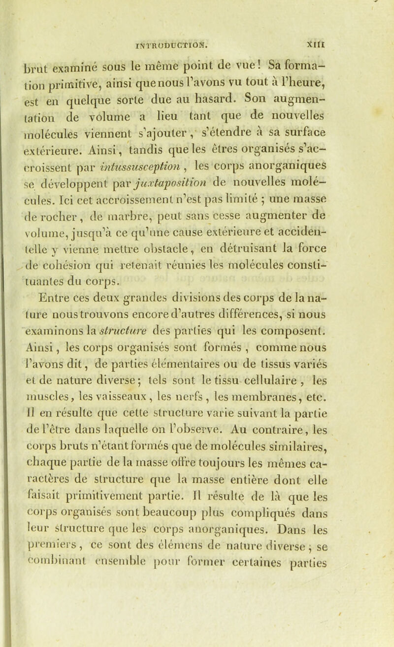brut examiné sous le même point de vue ! Sa forma- tion primitive, ainsi que nous l'avons vu tout à l'heure, est en quelque sorte due au hasard. Son augmen- tation de volume a lieu tant que de nouvelles molécules viennent s'ajouter, s'étendre à sa surface extérieure. Ainsi, tandis que les êtres organisés s'ac- croissent par intussiisception , les corps anorganiques se développent par juxtaposition de nouvelles molé- cules. Ici cet accroissement n'est pas limité ; une masse de rocher, de marbre, peut sans cesse augmenter de volume, jusqu'à ce qu'une cause extérieure et acciden- telle y vienne, mettre obstacle, en détruisant la force de cohésion qui retenait réunies les molécules consti- tuantes du corps. Entre ces deux grandes divisions des corps de la na- ture nous trouvons encore d'autres différences, si nous examinons'l'astfiictuit des parties qui les composent. Ainsi, les corps organisés sont formés, comme nous l'avons dit, de parties élémentaires ou de tissus variés et de nature diverse ; tels sont le tissu cellulaire , les muscles, les vaisseaux , les nerfs , les membranes, etc. 11 en résulte que cette structure varie suivant la partie de l'être dans laquelle on l'observe. Au contraire, les corps bruts n'étant formés que de molécules similaires, chaque partie de la masse offre toujours les mêmes ca- ractères de structure que la masse entière dont elle faisait primitivement partie. Il résulte de là que les corps organisés sont beaucoup plus compliqués dans leur structure que les corps anorganiques. Dans les premiers, ce sont des élémens de nature diverse^ se combinant ensemble pour former certaines parties