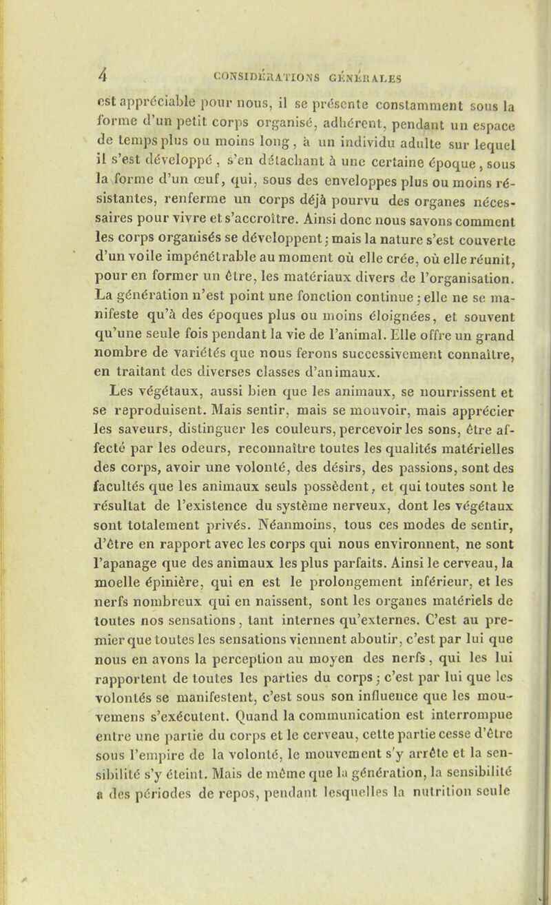 est appréciable pour nous, il se présente constamment sous la forme d'un petit corps organisé, adhérent, pendant un espace de temps plus ou moins long, à un individu adulte sur lequel il s'est développé , s'en détachant à une certaine époque, sous la forme d'un œuf, qui, sous des enveloppes plus ou moins ré- sistantes, renferme un corps déjà pourvu des organes néces- saires pour vivre et. s'accroître. Ainsi donc nous savons comment les corps organisés se développent ; mais la nature s'est couverte d'un voile impénétrable au moment où elle crée, où elle réunit, pour en former un être, les matériaux divers de l'organisation. La génération n'est point une fonction continue ; elle ne se ma- nifeste qu'à des époques plus ou moins éloignées, et souvent qu'une seule fois pendant la vie de l'animal. Elle offre un grand nombre de variétés que nous ferons successivement connaître, en traitant des diverses classes d'animaux. Les végétaux, aussi bien que les animaux, se nourrissent et se reproduisent. Mais sentir, mais se mouvoir, mais apprécier les saveurs, distinguer les couleurs, percevoir les sons, être af- fecté par les odeurs, reconnaître toutes les qualités matérielles des corps, avoir une volonté, des désirs, des passions, sont des facultés que les animaux seuls possèdent, et qui toutes sont le résultat de l'existence du système nerveux, dont les végétaux sont totalement privés. Néanmoins, tous ces modes de sentir, d'être en rapport avec les corps qui nous environnent, ne sont l'apanage que des animaux les plus parfaits. Ainsi le cerveau, la moelle épinière, qui en est le prolongement inférieur, et les nerfs nombreux qui en naissent, sont les organes matériels de toutes nos sensations, tant internes qu'externes. C'est au pre- mier que toutes les sensations viennent aboutir, c'est par lui que nous en avons la perception au moyen des nerfs, qui les lui rapportent de toutes les parties du corps • c'est par lui que les volontés se manifestent, c'est sous son influence que les mou- vemens s'exécutent. Quand la communication est interrompue entre une partie du corps et le cerveau, cette partie cesse d'être sous l'empire de la volonté, le mouvement s'y arrête et la sen- sibilité s'y éteint. Mais de même que la génération, la sensibilité a des périodes de repos, pendant lesquelles la nutrition seule