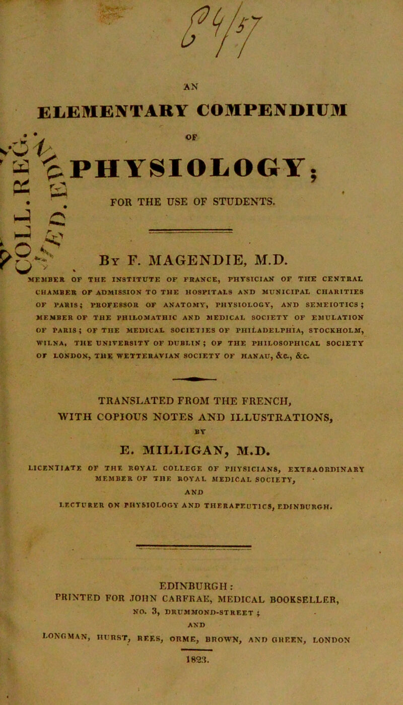 ELEMENTARY COMPENDIUM OF v\5 t- H ^PHYSIOLOGY; FOR THE USE OF STUDENTS. 5>: y By F. MAGENDIE, M.D. MEMBER OF THE INSTITUTE OF FRANCE, PHYSICIAN OF THE CENTRAL CHAMBER Or ADMISSION TO THE HOSPITALS AND MUNICIPAL CHARITIES OF PARIS; PROFESSOR OF ANATOMY, PHYSIOLOGY, AND SEMEIOTICSJ MEMBER OF THE PHILOMATHIC AND MEDICAL SOCIETY* OF EMULATION of Paris; of the medical societies of Philadelphia, Stockholm, WILNA, THE UNIVERSITY OF DUBLIN ; OP THE PHILOSOPHICAL SOCIETY OF LONDON, THE WETTER AVI AN SOCIETY OF HANAU, &C., &C. TRANSLATED FROM THE FRENCH, WITH COPIOUS NOTES AND ILLUSTRATIONS, BY' E. MILLIGAN, M.D. LICENTIATE OF THE ROYAL COLLEGE OF PHYSICIANS, EXTRAORDINARY MEMBER OF THE ROYAL MEDICAL SOCIETY, AND LECTURER ON PHYSIOLOGY AND THERAPEUTICS, EDINBURGH. EDINBURGH : PRINTED FOR JOHN CARFKAE, MEDICAL BOOKSELLER, NO. 3, DRUMMOND-STREET ; AND LONGMAN, HURST, REF.S, ORME, BROWN, AND OlIEEN, LONDON