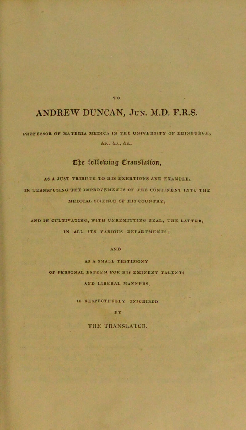 TO ANDREW DUNCAN, Jun. M.D. F.ll.S. PROFESSOR OF MATERIA MEDIC A IN THE UNIVERSITY OF EDINBURGH, <Scc., <kj,, Cljc follolaiiig Cvanslatum, AS A JUST TRIBUTE TO 1IIS EXERTIONS AND EXAMPLE, IN TRANSFUSING THE IMPROVEMENTS OF THE CONTINENT INTO THE MEDICAL SCIENCE OF HIS COUNTRY, AND IN CULTIVATING, WITH UNREMITTING ZEAL, THE LATTER, IN ALL ITS VARIOUS DEPARTMENTS; AND AS A SMALL TESTIMONY OF PERSONAL ESTEEM FOR HIS EMINENT TALENTS AND LIBERAL MANNERS, IS RESPECTFULLY INSCRIBED BY TUI*; TRANSLATOR