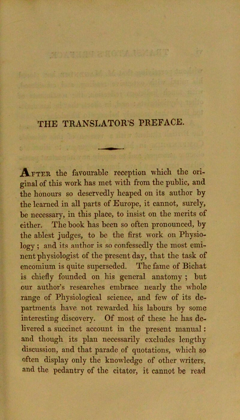 THE TRANSLATOR S PREFACE. After the favourable reception which the ori- ginal of this -work has met with from the public, and the honours so deservedly heaped on its author by the learned in all parts of Europe, it cannot, surely, he necessary, in this place, to insist on the merits of either. The book has been so often pronounced, by the ablest judges, to be the first work on Physio- logy ; and its author is so confessedly the most emi- nent physiologist of the present day, that the task of encomium is quite superseded. The fame of Bichat is chiefly founded on his general anatomy ; but our author’s researches embrace nearly the whole range of Physiological science, and few of its de- partments have not rewarded his labours by some interesting discovery. Of most of these he has de- livered a succinct account in the present manual: and though its plan necessarily excludes lengthy discussion, and that parade of quotations, which so often display only the knowledge of other writers, and the pedantry of the citator, it cannot be read