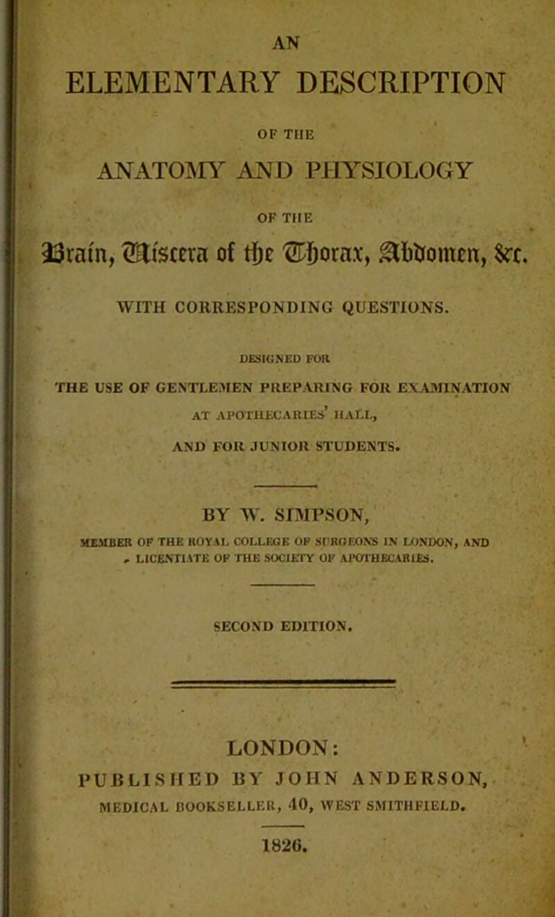 AN ELEMENTARY DESCRIPTION OF THE ANATOLIY AND PHYSIOLOGY OK THE 23ram, fSttscera of tfjc ®fjorax, gfrtoomen, Src. WITH CORRESPONDING QUESTIONS. DESIGNED FOR THE USE OF GENTLEMEN PREPARING FOR EXAMINATION AT APOTHECARIES’ HALL, AND FOR JUNIOR STUDENTS. BY W. SIMPSON, MEMBER OF THE ROYAL COLLEGE OF SURGEONS IN LONDON, AND . LICENTIATE OF THE SOCJEIT OF APOTHECARIES. SECOND EDITION. LONDON: PUBLISHED BY JOHN ANDERSON, MEDICAL DOOKSELLER, 40, WEST SMITHFIELD. 1820,