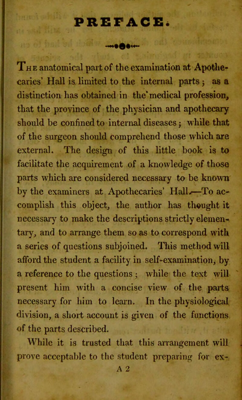 PREFACE. Th e anatomical part of the examination at Apothe- caries’ Hall is limited to the internal parts; as a distinction has obtained in the*medical profession, that the province of the physician and apothecary should be confined to internal diseases j while that of the surgeon should comprehend those which are external. The design of tliis little book is to facilitate the acquirement of a knowledge of those parts which are considered necessary to be known by the examiners at Apothecaries’ HalL—To ac- complish this object, the author has thought it necessary to make the descriptions strictly elemen- tary, and to arrange them so as to correspond with a series of questions subjoined. This method will afford the student a facility in self-examination, by a reference to the questions ; while the text will present him with a concise view of the parts necessary for him to learn. In the physiological division, a short account is given of the functions of the parts described. While it is trusted that this arrangement will prove acceptable to the student preparing for ex-