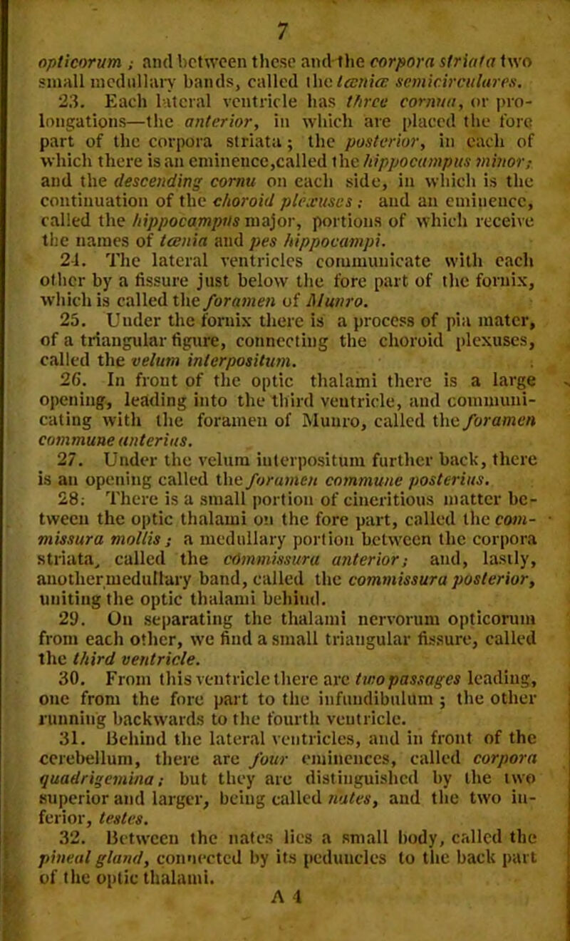 opticorum ; and between these and the corpora striata two small medullary bands, called I he tcenicc semicircular es. 23. Each lateral ventricle has three cornua, or pro- longations—the anterior, in which are placed the fore part of the corpora striata; the posterior, in each of which there is .an eminence,called ihe hippocampus minor,- and the descending cornu on each side, in which is the continuation of the choroid plexuses ; and an eminence, called the hippocampus major, portions of which receive the names of tcenia and pes hippocampi. 24. The lateral ventricles communicate with each other by a fissure just below the fore part of the fornix, which is called the foramen of Munro. 25. Under the fornix there is a process of pia mater, of a triangular figure, connecting the choroid plexuses, called the velum inlerpositum. 26. In front of the optic thalami there is a large opening, leading into the third ventricle, and communi- cating with the foramen of Munro, called the foramen commune unterius. 27. Under the velum interposition further back, there is an opening called the foramen commune posterius, 28: There is a small portion of cineritious matter be- tween the optic thalami on the fore part, called the com- ■ missura mollis; a medullary portion between the corpora striata, called the cOmmissura anterior; and, lastly, another medullary band, called the commissure posterior, uniting the optic thalami behind. 21). On separating the thalami nervorum opticorum from each other, we find a small triangular fissure, called the third ventricle. 30. From this ventricle there are two passages leading, one from the fore part to the infundibulum ; the other running backwards to the fourth ventricle. 31. Behind the lateral ventricles, and in front of the cerebellum, there arc four eminences, called corpora quadrigemina; but they are distinguished by the two superior and larger, being called nates, and the two in- ferior, testes. 32. Between the nates lies a small body, called the pineal gland, connected by its peduncles to the back part of the optic thalami.