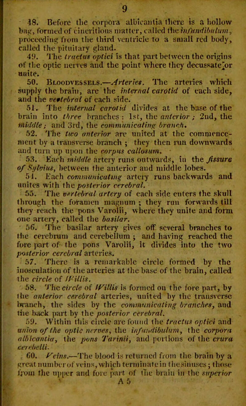 ■18. Before tlic corpora albicaiitia there is a hollow bag, formed of cineritious matter, called the in/'undibitlum, proceeding from the thin! ventricle to a small red body, called the pituitary gland. 49. The tractus vptici is that part between the origins of the optic nerves and the point where they decussateTor unite. 50. Bloodvessels.—Arteries. The arteries which supply the brain, are the internal carotid of each side, and the vertebral of each side. 51. The internal carotid divides at the base of the brain into three branches : 1st, the anterior ; 2nd, the middle; and 3rd, the communicating branch. 52. The two anterior are united at the commence- ment by a transverse branch ; they then run downwards and turn up upon the corpus callosum. 53. Each middle artery runs outwards, in the fissure of Sylvius, between the anterior and middle lobes. 51. Each communicating artery runs backwards and unites with the posterior cerebral. 55. The vertebral artery of each side enters the skull through the foramen magnum ; they run forwards till they reach the pons Varolii, where they unite and form one artery, called the basilar. • 56. The basilar artery gives off several branches to the cerebrum and cerebellum ; and having reached the fore part of the pons Varolii, it divides into the two posterior cerebral arteries. 57. There is a remarkable circle formed by tlic inosculation of the arteries at the base of the brain, called the circle of Willis. 58. The circle of Willis is formed on the fore part, by 1 lie anterior cerebral arteries, united by the transverse branch, the sides by the communicating branches, and tiie back part by the posterior cerebral. 59. Within this circle are found the tractus optici and union of the optic nerves, the infundibulum, the corpora alhicantia, the pons Tarinii, and portions of the crura cerebelli. 60. Veins.—The blood is returned from the brain by a great number of veins, which terminate in thc.sinuses; those from the upper and foie part of tiie brain in the superior A 5