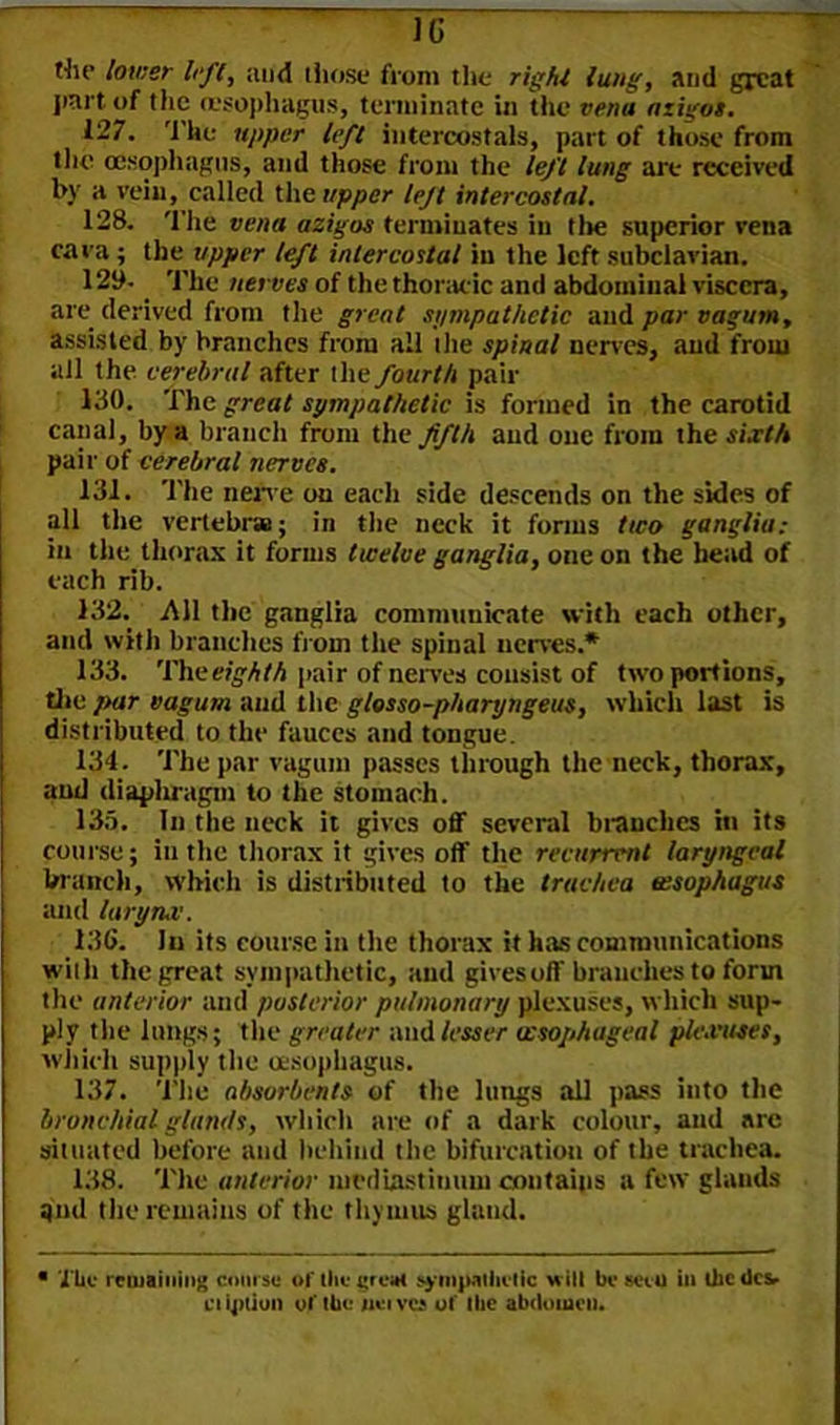 1(3 the lower left, and those from the rig hi lung, and great part of the (esophagus, terminate in the vena azigos. 127. Thu upper left intercostals, part of those from the oesophagus, and those from the left lung are received by a vein, called the upper left intercostal. 128. The vena azigos terminates in tl»e superior vena cava ; the upper left intercostal in the left subclavian. 12b-. The nerves of the thoracic and abdominal viscera, are derived from the great sympathetic and par vagum, assisted by branches from all the spinal nerves, and from all the cerebral after the fourth pair 130. The great sympathetic is formed in the carotid canal, by a branch from the fifth and one from the sixth pair of cerebral nerves. 131. The nerve on each side descends on the sides of all the vertebrae; in the neck it forms two ganglia: in the thorax it forms twelve ganglia, one on the head of each rib. 132. All the ganglia communicate with each other, and with branches from the spinal nerves.* 133. The eighth pair of nerves consist of two portions, the par vagum and the gtosso-pharyngeus, which last is distributed to the fauces and tongue. 134. The par vagum passes through the neck, thorax, and diaphragm to the stomach. 133. In the neck it gives off several branches in its course; in the thorax it gives off the recurrent laryngeal branch, which is distributed to the trachea oesophagus and larynx. 136. In its course in the thorax it has communications with the great sympathetic, and gives off branches to form the anterior and posterior pulmonary plexuses, which sup- ply the lungs; the greater and lesser oesophageal plexuses, which supply the oesophagus. 137. The absorbents of the lungs all pass into the bronchial glands, which are of a dark colour, and are situated before and behind the bifurcation of the trachea. 138. The anterior mediastinum contains a few glands and the remains of the thymus gland. The remaining course of the great »yinp.itiietic will be sect) in the tics* million of the weivea of the abdomen.