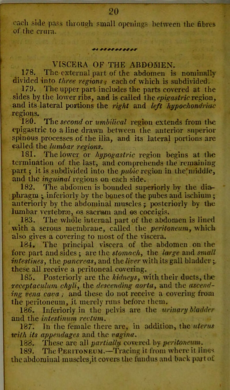 each side pass through small openings between the fibres of the crura. VISCERA OF THE ABDOMEN. 178. The external part of the abdomen is nominally divided into three regions ,■ each of which is subdivided. 179. The upper part includes the parts covered at the sides by the lower ribs, and is called the epigastric region, and its lateral portions the right and left hypochondriac regions. 180. The second or umbilical region extends from the epigastric to a line drawn between the anterior superior spinous processes of the ilia, and its lateral portions are called the lumbar regions. 181. The lower or hypogastric region begins at the termination of the last, ami comprehends the remaining part; it is subdivided into the pubic region in the'niiddle, and the inguinal regions on each side. 182. The abdomen is bounded superiorly by the dia- pliragm ; interiorly by the bones of the pubes and ischium; anteriorly by the abdominal muscles j posteriorly by the lumbar vertebrae, os sacrum and ©s coceigis. 183. The whole internal part of the abdomen is lined with a serous membrane, called the peritoneum, which also gives a covering to most of the viscera. 184. The principal viscera of the abdomen on the fore part and sides; are the stomach, the large and small intestines, the pancreas, and the liver with its gall bladder these all receive a peritoneal covering. 185. Posteriorly arc the hidneys, with their ducts, the veceptaculum chyli, the descending aorta, and the ascend- ing, vena cava ; mid these do not receive a covering from the peritoneum, jt merely runs before them. 186. Inferiorly in the pelvis are the urinary bladder and the intestinum rectum. 187. In the female there are, in addition, the uterus with its appendages and the vagina. 188. These are all partially, covered by peritoneum. 189. The Peritoneum.—Tracing it from where it linos the abdominal muscles,it covers the fundus and back part of