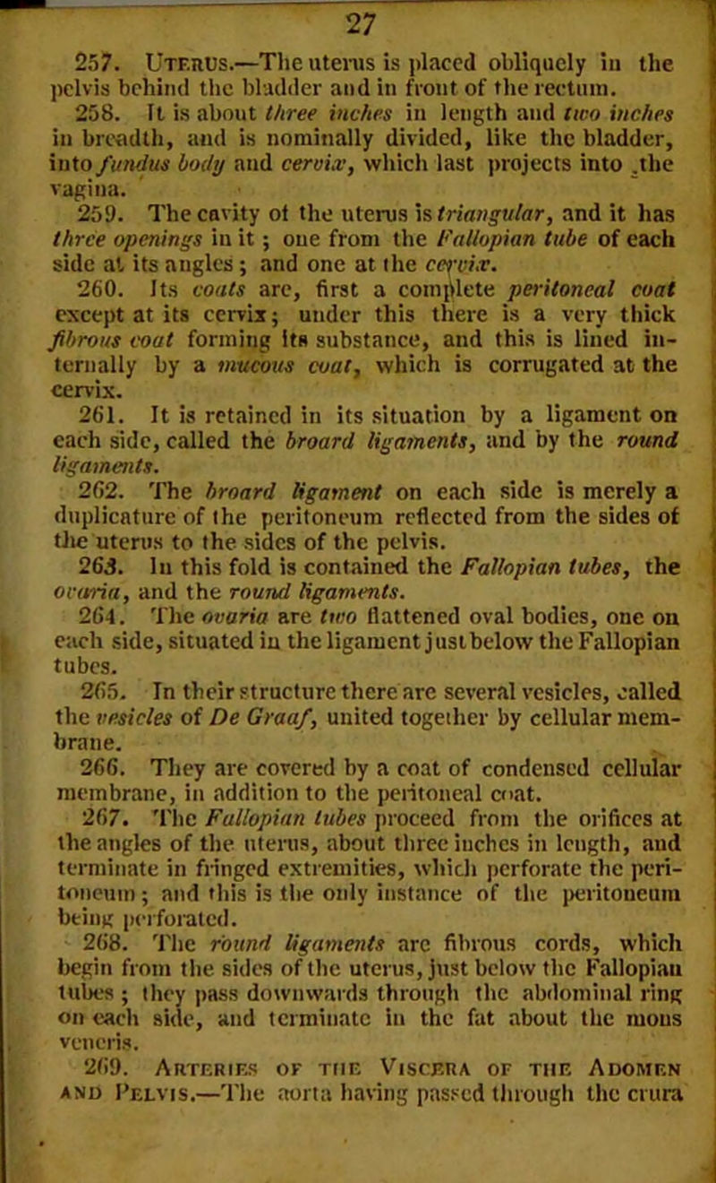 257. Uterus.—The uterus is placed obliquely in the pelvis behind the bladder and in front of the rectum. 258. It is about three inches in length and two inches in breadth, and is nominally divided, like the bladder, into fundus body and cervix, which last projects into .the vagina. 259. The cavity ot the uterus is triangular, and it has three openings in it; one from the Fallopian tube of each side at its angles ; and one at the cm-ix. 260. Its coats are, first a complete peritoneal coat except at its cervix; under this there is a very thick fibrous coat forming its substance, and this is lined in- ternally by a mucous coat, which is corrugated at the cervix. 261. It is retained in its situation by a ligament on each side, called the broard ligaments, and by the round ligaments. 262. The broard ligament on each side is merely a duplicature of the peritoneum reflected from the sides of the uterus to the sides of the pelvis. 263. In this fold is contained the Fallopian tubes, the ovaria, and the round ligaments. 264. The ovaria are two flattened oval bodies, one on each side, situated in the ligament just below the Fallopian tubes. 265. Tn their structure there are several vesicles, called the vesicles of De Graaf, united together by cellular mem- brane. 266. They are covered by a coat of condensed cellular membrane, in addition to the peritoneal coat. 267. The Fallopian tubes proceed from the orifices at the angles of the uterus, about three inches in length, and terminate in fringed extremities, which perforate the peri- toneum ; and this is the only instance of the peritoneum being perforated. 268. The round ligaments arc fibrous cords, which begin from the sides of the uterus, just below the Fallopian tubes ; they pass downwards through the abdominal ring on each side, and terminate in the fat about the mous veneris. 269. Arteries of the Viscera of the Adomf.n and Pelvis.—The aorta having passed through the crura