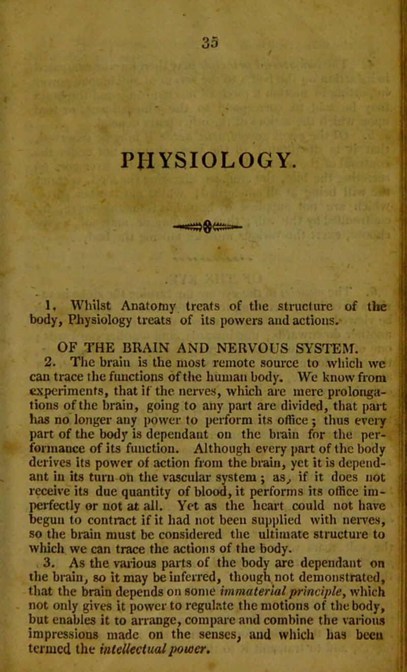 PHYSIOLOGY. 1. Whilst Anatomy treats of the structure of the body. Physiology treats of its powers and actions. OF THE BRAIN AND NERVOUS SYSTEM. 2. The brain is the most remote source to which we can trace the functions of the human body. We know from experiments, that if the nerves, which are mere prolonga- tions of the brain, going to any part are divided, that part has no longer any power to perform its office ; thus every part of the body is dependant on the brain for the per- formance of its function. Although every part of the body derives its power of action from the brain, yet it is depend- ant in its turn on the vascular system ; as, if it does not receive its due quantity of blood, it performs its office im- perfectly or not at all. Yet as the heart could not have begun to contract if it had not been supplied with nerves, so the brain must be considered the ultimate structure to which we can trace the actions of the body. 3. As the various parts of the body are dependant on the brain, so it may be inferred, though not demonstrated, that the brain depends on some immaterial principle, which not only gives it power to regulate the motions of the body, but enables it to arrange, compare and combine the various impressions made on the senses, and which has been termed the intellectual power.