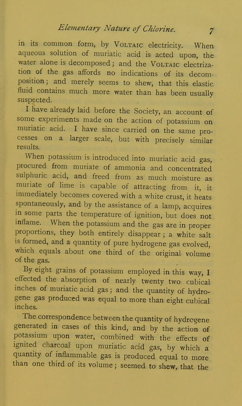 in its common form, by Voltaic electricity. When aqueous solution of muriatic acid is acted upon, the water alone is decomposed; and the Voltaic electriza- tion of the gas affords no indications of its decom-. position; and merely seems to shew, that this elastic fluid contains much more water than has been usually suspected. I have already laid before the Society, an account of some experiments made on the action of potassium on muriatic acid. I have since carried on the same pro- cesses on a larger scale, but with precisely similar results. When potassium is introduced into muriatic acid gas, procured from muriate of ammonia and concentrated sulphuric acid, and freed from as much moisture as muriate of lime is capable of attracting from it, it immediately becomes covered with a white crust, it heats spontaneously, and by the assistance of a lamp, acquires in some parts the temperature of ignition, but does not inflame. When the potassium and the gas are in proper proportions, they both entirely disappear; a white salt is formed, and a quantity of pure hydrogene gas evolved, which equals about one third of the original volume of the gas. By eight grains of potassium employed in this way, I eff'ected the absorption of nearly twenty two cubical inches of muriatic acid gas; and the quantity of hydro- gene gas produced was equal to more than eight cubical inches. The correspondence between the quantity of hydrcgene generated in cases of this kind, and by the action of potassium upon water, combined with the effects of ignited charcoal upon muriatic acid gas, by which a quantity of inflammable gas is produced equal to more than one third of its volume; seemed to shew, that the