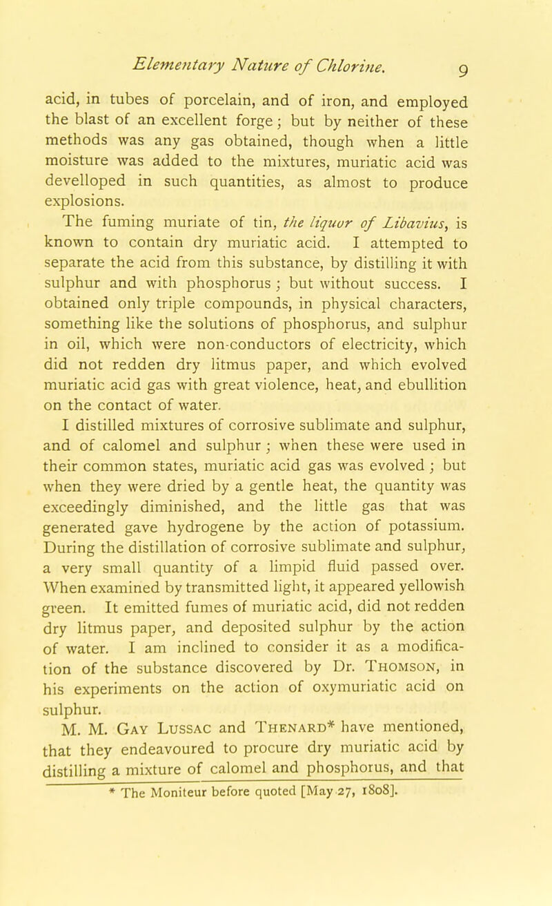 acid, in tubes of porcelain, and of iron, and employed the blast of an excellent forge; but by neither of these methods was any gas obtained, though when a little moisture was added to the mixtures, muriatic acid was develloped in such quantities, as almost to produce explosions. The fuming muriate of tin, the liquor of Libavius, is known to contain dry muriatic acid. I attempted to separate the acid from this substance, by distilling it with sulphur and with phosphorus ; but without success. I obtained only triple compounds, in physical characters, something like the solutions of phosphorus, and sulphur in oil, which were non-conductors of electricity, which did not redden dry litmus paper, and which evolved muriatic acid gas with great violence, heat, and ebullition on the contact of water. I distilled mixtures of corrosive sublimate and sulphur, and of calomel and sulphur ; when these were used in their common states, muriatic acid gas was evolved ; but when they were dried by a gentle heat, the quantity was exceedingly diminished, and the Httle gas that was generated gave hydrogene by the action of potassium. During the distillation of corrosive sublimate and sulphur, a very small quantity of a Hmpid fluid passed over. When examined by transmitted light, it appeared yellowish green. It emitted fumes of muriatic acid, did not redden dry litmus paper, and deposited sulphur by the action of water. I am inclined to consider it as a modifica- tion of the substance discovered by Dr. Thomson, in his experiments on the action of oxymuriatic acid on sulphur. M. M. Gay Lussac and Thenard* have mentioned, that they endeavoured to procure dry muriatic acid by distilling a mixture of calomel and phosphorus, and that * The Moniteur before quoted [May 27, 1808].