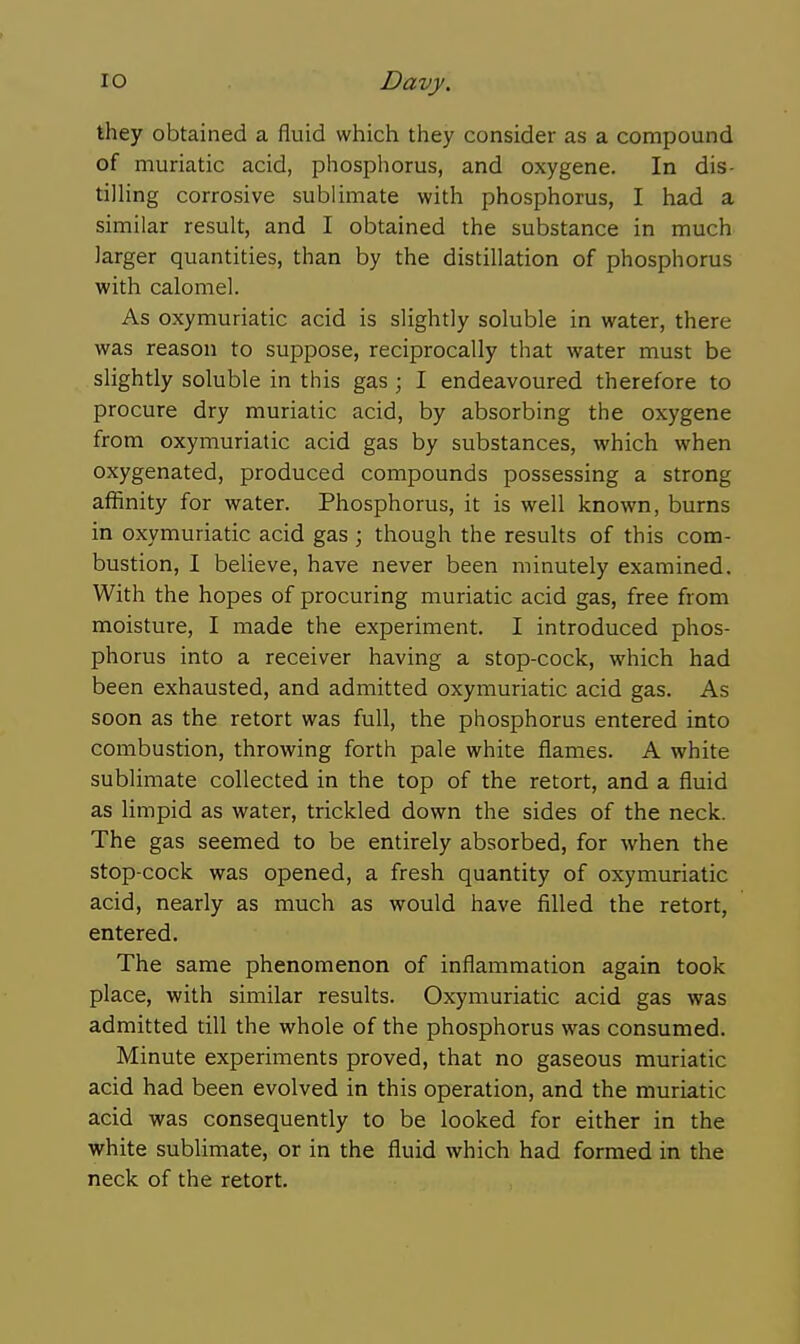 they obtained a fluid which they consider as a compound of muriatic acid, phosphorus, and oxygene. In dis- tilling corrosive sublimate with phosphorus, I had a similar result, and I obtained the substance in much larger quantities, than by the distillation of phosphorus with calomel. As oxymuriatic acid is slightly soluble in water, there was reason to suppose, reciprocally that water must be slightly soluble in this gas ; I endeavoured therefore to procure dry muriatic acid, by absorbing the oxygene from oxymuriatic acid gas by substances, which when oxygenated, produced compounds possessing a strong affinity for water. Phosphorus, it is well known, burns in oxymuriatic acid gas ; though the resuhs of this com- bustion, I believe, have never been minutely examined. With the hopes of procuring muriatic acid gas, free from moisture, I made the experiment. I introduced phos- phorus into a receiver having a stop-cock, which had been exhausted, and admitted oxymuriatic acid gas. As soon as the retort was full, the phosphorus entered into combustion, throwing forth pale white flames. A white sublimate collected in the top of the retort, and a fluid as limpid as water, trickled down the sides of the neck. The gas seemed to be entirely absorbed, for when the stop-cock was opened, a fresh quantity of oxymuriatic acid, nearly as much as would have filled the retort, entered. The same phenomenon of inflammation again took place, with similar results. Oxymuriatic acid gas was admitted till the whole of the phosphorus was consumed. Minute experiments proved, that no gaseous muriatic acid had been evolved in this operation, and the muriatic acid was consequently to be looked for either in the white sublimate, or in the fluid which had formed in the neck of the retort.